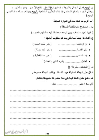 014
‫إن‬‫الربيع‬‫تورق‬ ‫فيه‬ ، ‫والبهجة‬ ‫الجمال‬ ‫فصل‬‫األشجار‬، ‫الطيور‬ ‫وتغرد‬ ، ‫األزهار‬ ‫وتتفتح‬
‫السماء‬ ‫وتصفو‬ ، ‫الجو‬ ‫ويعتدل‬.‫الوطن‬ ‫أبناء‬ ‫فيا‬:‫استمتعوا‬‫بالر‬‫بيع‬‫أجمل‬ ‫فما‬ ، ‫وجماله‬ ‫وبهائه‬
‫الربيع‬!
‫أ‬–‫السابقة‬ ‫العبارة‬ ‫فى‬ ‫خط‬ ‫تحته‬ ‫ما‬ ‫أعرب‬
‫ب‬–‫السابقة‬ ‫القطعة‬ ‫من‬ ‫استخرج‬:
(‫نوعه‬ ‫وبين‬ ، ‫ناسخ‬ ‫لحرف‬ ‫خبرا‬–‫إليه‬ ‫مضافا‬–‫تعجب‬ ‫أسلوب‬)
‫ج‬-‫أمامها‬ ‫مطلوب‬ ‫هو‬ ‫بما‬ ‫يأتى‬ ‫مما‬ ‫جملة‬ ‫كل‬ ‫أكمل‬:
‫الرياضة‬ ‫إن‬.....................(‫اسمية‬ ‫جملة‬ ‫خبر‬)
‫القصة‬ ‫لعل‬( .....................‫جملة‬ ‫شبه‬ ‫خبر‬)
‫الشمس‬ ‫ليت‬( ....................‫فعلية‬ ‫جملة‬ ‫خبر‬)
‫العامل‬...................‫الناس‬ ‫يقدره‬(‫نعت‬)
‫د‬-((‫مثمرتان‬ ‫الحديقتان‬))
‫حرفا‬ ‫السابقة‬ ‫الجملة‬ ‫على‬ ‫أدخل‬‫صحيحة‬ ‫الجملة‬ ‫واكتب‬ ، ‫ناسخا‬.
‫هـ‬-‫بالشكل‬ ‫مضبوطا‬ ‫مضارعا‬ ‫فعال‬ ‫يلى‬ ‫فيما‬ ‫النقط‬ ‫مكان‬ ‫ضع‬
‫حتى‬ ‫مبكرا‬ ‫أنام‬..........................‫مبكرا‬
....................................................................................................
....................................................................................................
....................................................................................................
....................................................................................................
....................................................................................................
....................................................................................................
....................................................................................................
 