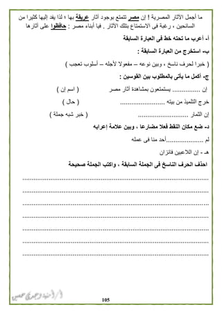 015
‫المصرية‬ ‫اآلثار‬ ‫أجمل‬ ‫ما‬!‫إن‬‫مصر‬‫آثار‬ ‫بوجود‬ ‫تتمتع‬‫عريقة‬‫من‬ ‫كثيرا‬ ‫إليها‬ ‫يفد‬ ‫لذا‬ ‫؛‬ ‫بها‬
‫اآلثار‬ ‫بتلك‬ ‫االستمتاع‬ ‫فى‬ ‫رغبة‬ ، ‫السائحين‬.‫مصر‬ ‫أبناء‬ ‫فيا‬:‫حافظوا‬‫آثارها‬ ‫على‬
‫أ‬-‫ف‬ ‫خط‬ ‫تحته‬ ‫ما‬ ‫أعرب‬‫السابقة‬ ‫العبارة‬ ‫ى‬
‫ب‬-‫السابقة‬ ‫العبارة‬ ‫من‬ ‫استخرج‬:
(‫نوعه‬ ‫وبين‬ ، ‫ناسخ‬ ‫لحرف‬ ‫خبرا‬–‫ألجله‬ ‫مفعوال‬–‫تعجب‬ ‫أسلوب‬)
‫ج‬-‫القوسين‬ ‫بين‬ ‫بالمطلوب‬ ‫يأتى‬ ‫ما‬ ‫أكمل‬:
‫إن‬...............‫مصر‬ ‫آثار‬ ‫بمشاهدة‬ ‫يستمتعون‬(‫إن‬ ‫اسم‬)
‫بيته‬ ‫من‬ ‫التلميذ‬ ‫خرج‬........................(‫حال‬)
‫الثمار‬ ‫إن‬...........................(‫جملة‬ ‫شبه‬ ‫خبر‬)
‫د‬-‫إعرابه‬ ‫عالمة‬ ‫وبين‬ ، ‫مضارعا‬ ‫فعال‬ ‫النقط‬ ‫مكان‬ ‫ضع‬
‫لم‬....................‫عمله‬ ‫فى‬ ‫منا‬ ‫أحد‬
‫هـ‬-‫فائزان‬ ‫الالعبين‬ ‫إن‬
‫ال‬ ‫احذف‬‫صحيحة‬ ‫الجملة‬ ‫واكتب‬ ، ‫السابقة‬ ‫الجملة‬ ‫فى‬ ‫الناسخ‬ ‫حرف‬
....................................................................................................
....................................................................................................
....................................................................................................
....................................................................................................
....................................................................................................
....................................................................................................
....................................................................................................
 