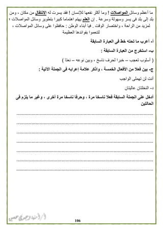 016
‫وسائل‬ ‫أعظم‬ ‫ما‬‫المواصالت‬!‫لإلنسان‬ ‫نفعها‬ ‫أكثر‬ ‫وما‬!‫له‬ ‫يسرت‬ ‫فقد‬‫االنتقال‬‫ومن‬ ، ‫مكان‬ ‫من‬
‫وسرعة‬ ‫وسهولة‬ ‫يسر‬ ‫فى‬ ‫بلد‬ ‫إلى‬ ‫بلد‬.‫إن‬‫العلم‬‫؛‬ ‫المواصالت‬ ‫وسائل‬ ‫بتطوير‬ ‫كبيرا‬ ‫اهتماما‬ ‫يهتم‬
‫الوقت‬ ‫واختصار‬ ، ‫الراحة‬ ‫من‬ ‫لمزيد‬.‫الوطن‬ ‫أبناء‬ ‫فيا‬:، ‫المواصالت‬ ‫وسائل‬ ‫على‬ ‫حافظوا‬
‫لت‬‫العظيمة‬ ‫بفوائدها‬ ‫نعموا‬
‫أ‬-‫السابقة‬ ‫العبارة‬ ‫فى‬ ‫خط‬ ‫تحته‬ ‫ما‬ ‫أعرب‬
‫ب‬-‫السابقة‬ ‫العبارة‬ ‫من‬ ‫استخرج‬:
(‫تعجب‬ ‫أسلوب‬–‫نوعه‬ ‫وبين‬ ، ‫ناسخ‬ ‫لحرف‬ ‫خبرا‬–‫نعتا‬)
‫ج‬-‫اآلتية‬ ‫الجملة‬ ‫فى‬ ‫إعرابه‬ ‫عالمة‬ ‫واذكر‬ ، ‫الخمسة‬ ‫األفعال‬ ‫من‬ ‫فعال‬ ‫بين‬:
‫الواجب‬ ‫تهملى‬ ‫لن‬ ‫أنت‬
‫د‬-‫عاليت‬ ‫النخلتان‬‫ان‬
‫فى‬ ‫يلزم‬ ‫ما‬ ‫وغير‬ ، ‫أخرى‬ ‫مرة‬ ‫ناسخا‬ ‫وحرفا‬ ، ‫مرة‬ ‫ناسخا‬ ‫فعال‬ ‫السابقة‬ ‫الجملة‬ ‫على‬ ‫أدخل‬
‫الحالتين‬
....................................................................................................
....................................................................................................
....................................................................................................
....................................................................................................
....................................................................................................
....................................................................................................
....................................................................................................
 