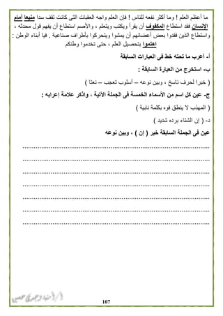 017
‫العلم‬ ‫أعظم‬ ‫ما‬!‫للناس‬ ‫نفعه‬ ‫أكثر‬ ‫وما‬!‫سدا‬ ‫تقف‬ ‫كانت‬ ‫التى‬ ‫العقبات‬ ‫واجه‬ ‫العلم‬ ‫فإن‬‫منيعا‬‫أمام‬
‫اإلنسان‬‫استطاع‬ ‫فقد‬‫المكفوف‬، ‫محدثه‬ ‫قول‬ ‫يفهم‬ ‫أن‬ ‫استطاع‬ ‫واألصم‬ ، ‫ويتعلم‬ ‫ويكتب‬ ‫يقرأ‬ ‫أن‬
‫واستطاع‬‫ويتح‬ ‫يمشوا‬ ‫أن‬ ‫أعضائهم‬ ‫بعض‬ ‫فقدوا‬ ‫الذين‬‫صناعية‬ ‫بأطراف‬ ‫ركوا‬.‫الوطن‬ ‫أبناء‬ ‫فيا‬:
‫اهتموا‬‫وطنكم‬ ‫تخدموا‬ ‫حتى‬ ، ‫العلم‬ ‫بتحصيل‬
‫أ‬-‫السابقة‬ ‫العبارات‬ ‫فى‬ ‫خط‬ ‫تحته‬ ‫ما‬ ‫أعرب‬
‫ب‬-‫السابقة‬ ‫العبارة‬ ‫من‬ ‫استخرج‬:
(‫نوعه‬ ‫وبين‬ ، ‫ناسخ‬ ‫لحرف‬ ‫خبرا‬–‫تعجب‬ ‫أسلوب‬–‫نعتا‬)
‫ج‬-‫واذ‬ ، ‫اآلتية‬ ‫الجملة‬ ‫فى‬ ‫الخمسة‬ ‫األسماء‬ ‫من‬ ‫اسم‬ ‫كل‬ ‫عين‬‫إعرابه‬ ‫عالمة‬ ‫كر‬:
(‫نابية‬ ‫بكلمة‬ ‫فوه‬ ‫ينطق‬ ‫ال‬ ‫المهذب‬)
‫د‬-(‫شديد‬ ‫برده‬ ‫الشتاء‬ ‫إن‬)
‫خبر‬ ‫السابقة‬ ‫الجملة‬ ‫فى‬ ‫عين‬(‫إن‬)‫نوعه‬ ‫وبين‬ ،
....................................................................................................
....................................................................................................
....................................................................................................
....................................................................................................
....................................................................................................
....................................................................................................
....................................................................................................
 