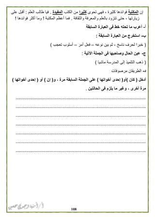 018
‫إن‬‫المكتبة‬‫فوائدها‬‫تحوى‬ ‫فهى‬ ، ‫كثيرة‬‫كثيرا‬‫الكتب‬ ‫من‬‫المفيدة‬.‫العلم‬ ‫طالب‬ ‫فيا‬:‫على‬ ‫أقبل‬
‫والثقافة‬ ‫والمعرفة‬ ‫بالعلم‬ ‫تتزود‬ ‫حتى‬ ، ‫زيارتها‬.‫المكتبة‬ ‫أعظم‬ ‫فما‬!‫فوائدها‬ ‫أكثر‬ ‫وما‬!
‫أ‬-‫السابقة‬ ‫العبارة‬ ‫فى‬ ‫خط‬ ‫تحته‬ ‫ما‬ ‫أعرب‬
‫ب‬-‫السابقة‬ ‫العبارة‬ ‫من‬ ‫استخرج‬:
(‫نوعه‬ ‫بين‬ ‫ثم‬ ، ‫ناسخ‬ ‫لحرف‬ ‫خبرا‬–‫أمر‬ ‫فعل‬–‫تعجب‬ ‫أسلوب‬)
‫ج‬-‫اآلتية‬ ‫الجملة‬ ‫فى‬ ‫وصاحبها‬ ‫الحال‬ ‫عين‬:
(‫ماشيا‬ ‫المدرسة‬ ‫إلى‬ ‫التلميذ‬ ‫ذهب‬)
‫د‬-‫مرصوفات‬ ‫الطريقان‬
‫أدخل‬(‫كا‬‫ن‬)‫أو‬(‫أخوات‬ ‫إحدى‬‫ها‬)‫و‬ ، ‫مرة‬ ‫السابقة‬ ‫الجملة‬ ‫على‬(‫إن‬)‫أو‬(‫أخواتها‬ ‫إحدى‬)
‫الحالتين‬ ‫فى‬ ‫يلزم‬ ‫ما‬ ‫وغير‬ ، ‫أخرى‬ ‫مرة‬.
....................................................................................................
....................................................................................................
....................................................................................................
....................................................................................................
....................................................................................................
....................................................................................................
....................................................................................................
 