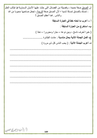 019
‫إن‬‫الصدق‬‫العلم‬ ‫طالب‬ ‫فيا‬ ‫السماوية‬ ‫األديان‬ ‫عليها‬ ‫حثت‬ ‫التى‬ ‫الفضائل‬ ‫من‬ ‫وفضيلة‬ ، ‫حميدة‬ ‫صفة‬
:‫ألن‬ ‫؛‬ ‫شديدا‬ ‫تمسكا‬ ‫بالصدق‬ ‫تمسك‬‫صفة‬ ‫الصدق‬‫كريمة‬‫هللا‬ ‫من‬ ‫محبوبا‬ ‫صاحبها‬ ‫تجعل‬ ،
‫والناس‬.‫الصدق‬ ‫أعظم‬ ‫فما‬!
‫أ‬–‫أع‬‫السابقة‬ ‫العبارة‬ ‫فى‬ ‫خط‬ ‫تحته‬ ‫ما‬ ‫رب‬
‫ب‬-‫السابقة‬ ‫العبارة‬ ‫من‬ ‫استخرج‬:
(‫نوعه‬ ‫وبين‬ ، ‫ناسخ‬ ‫لحرف‬ ‫خبرا‬–‫ومج‬ ‫جارا‬‫رورا‬–‫نعتا‬)
‫ج‬-‫مناسبة‬ ‫بحال‬ ‫اآلتية‬ ‫الجملة‬ ‫أكمل‬:‫الطائرة‬ ‫عادت‬........................
‫د‬-‫اآلتية‬ ‫الجملة‬ ‫أعرب‬( :‫مروة‬ ‫ذى‬ ‫كل‬ ‫الناس‬ ‫يحب‬)
....................................................................................................
....................................................................................................
....................................................................................................
....................................................................................................
....................................................................................................
....................................................................................................
....................................................................................................
 