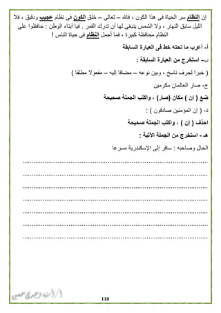 001
‫إن‬‫النظام‬‫فاهلل‬ ، ‫الكون‬ ‫هذا‬ ‫فى‬ ‫الحياة‬ ‫سر‬–‫تعالى‬–‫خلق‬‫الكون‬‫نظ‬ ‫فى‬‫ام‬‫عجيب‬‫فال‬ ، ‫ودقيق‬
‫القمر‬ ‫تدرك‬ ‫أن‬ ‫لها‬ ‫ينبغى‬ ‫الشمس‬ ‫وال‬ ، ‫النهار‬ ‫سابق‬ ‫الليل‬.‫الوطن‬ ‫أبناء‬ ‫فيا‬:‫على‬ ‫حافظوا‬
‫أجمل‬ ‫فما‬ ، ‫كبيرة‬ ‫محافظة‬ ‫النظام‬‫النظام‬‫الناس‬ ‫حياة‬ ‫فى‬!
‫أ‬-‫السابقة‬ ‫العبارة‬ ‫فى‬ ‫خط‬ ‫تحته‬ ‫ما‬ ‫أعرب‬
‫ب‬-‫السابقة‬ ‫العبارة‬ ‫من‬ ‫استخرج‬:
(‫نو‬ ‫وبين‬ ، ‫ناسخ‬ ‫لحرف‬ ‫خبرا‬‫عه‬–‫إليه‬ ‫مضافا‬–‫مطلقا‬ ‫مفعوال‬)
‫ج‬-‫مكرمين‬ ‫العالمان‬ ‫صار‬
‫ضع‬(‫إن‬)‫مكان‬(‫صار‬)‫صحيحة‬ ‫الجملة‬ ‫واكتب‬ ،
‫د‬-(‫صادقون‬ ‫المؤمنين‬ ‫إن‬: )
‫احذف‬(‫إن‬)‫صحيحة‬ ‫الجملة‬ ‫واكتب‬ ،
‫هـ‬-‫اآلتية‬ ‫الجملة‬ ‫من‬ ‫استخرج‬:
‫وصاحبه‬ ‫الحال‬:‫مسرعا‬ ‫اإلسكندرية‬ ‫إلى‬ ‫سافر‬
....................................................................................................
....................................................................................................
....................................................................................................
....................................................................................................
....................................................................................................
....................................................................................................
....................................................................................................
 