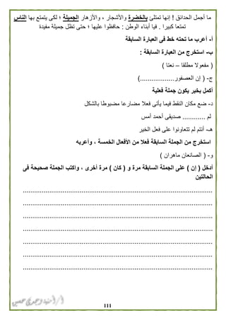 000
‫الحدائق‬ ‫أجمل‬ ‫ما‬!‫تمتلئ‬ ‫إنها‬‫بالخضرة‬‫واألزهار‬ ، ‫واألشجار‬‫الجميلة‬‫يتمتع‬ ‫لكى‬ ‫؛‬‫بها‬‫الناس‬
‫كبيرا‬ ‫تمتعا‬.‫الوطن‬ ‫أبناء‬ ‫فيا‬:‫مفيدة‬ ‫جميلة‬ ‫تظل‬ ‫حتى‬ ‫؛‬ ‫عليها‬ ‫حافظوا‬
‫أ‬-‫السابقة‬ ‫العبارة‬ ‫فى‬ ‫خط‬ ‫تحته‬ ‫ما‬ ‫أعرب‬
‫ب‬-‫السابقة‬ ‫العبارة‬ ‫من‬ ‫استخرج‬:
(‫مطلقا‬ ‫مفعوال‬–‫نعتا‬)
‫ج‬-(‫العصفور‬ ‫إن‬)..................
‫فعلية‬ ‫جملة‬ ‫يكون‬ ‫بخبر‬ ‫أكمل‬
‫د‬-‫في‬ ‫النقط‬ ‫مكان‬ ‫ضع‬‫بالشكل‬ ‫مضبوطا‬ ‫مضارعا‬ ‫فعال‬ ‫يأتى‬ ‫ما‬
‫لم‬............‫أمس‬ ‫أحمد‬ ‫صديقى‬
‫هـ‬-‫الخير‬ ‫فعل‬ ‫على‬ ‫تتعاونوا‬ ‫لم‬ ‫أنتم‬
‫وأعربه‬ ، ‫الخمسة‬ ‫األفعال‬ ‫من‬ ‫فعال‬ ‫السابقة‬ ‫الجملة‬ ‫من‬ ‫استخرج‬
‫و‬-(‫ماهران‬ ‫الصانعان‬)
‫أدخل‬(‫إن‬)‫و‬ ‫مرة‬ ‫السابقة‬ ‫الجملة‬ ‫على‬(‫كان‬)‫الجمل‬ ‫واكتب‬ ، ‫أخرى‬ ‫مرة‬‫فى‬ ‫صحيحة‬ ‫ة‬
‫الحالتين‬
....................................................................................................
....................................................................................................
....................................................................................................
....................................................................................................
....................................................................................................
....................................................................................................
....................................................................................................
 