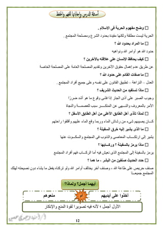 02
‫ال‬ ‫مفهوم‬ ‫وضح‬‫اإلسالم‬ ‫فى‬ ‫حرية‬.
‫المجتمع‬ ‫ومصلحة‬ ‫الشرع‬ ‫بحدود‬ ‫مقيدة‬ ‫ولكنها‬ ‫مطلقة‬ ‫ليست‬ ‫الحرية‬.
‫؟‬ ‫هللا‬ ‫بحدود‬ ‫المراد‬ ‫ما‬
‫ونواهيه‬ ‫هللا‬ ‫أوامر‬ ‫هو‬ ‫هللا‬ ‫حدود‬
‫؟‬ ‫باآلخرين‬ ‫عالقته‬ ‫على‬ ‫اإلنسان‬ ‫يحافظ‬ ‫كيف‬
‫الخاصة‬ ‫المصلحة‬ ‫على‬ ‫العامة‬ ‫المصلحة‬ ‫وتقديم‬ ‫اآلخرين‬ ‫حقوق‬ ‫إهمال‬ ‫عدم‬ ‫طريق‬ ‫عن‬
‫ال‬ ‫صفات‬ ‫ما‬‫؟‬ ‫هللا‬ ‫حدود‬ ‫على‬ ‫قائم‬
‫العدل‬–‫النزاهة‬–‫المجتمع‬ ‫أفراد‬ ‫جميع‬ ‫وعلى‬ ‫نفسه‬ ‫على‬ ‫القانون‬ ‫تطبيق‬.
‫؟‬ ‫الشريف‬ ‫الحديث‬ ‫من‬ ‫تستفيد‬ ‫ماذا‬
‫ا‬ً‫ضرر‬ ‫أشد‬ ‫هو‬ ‫ما‬ ‫وقوع‬ ‫فشى‬ ‫إذا‬ ‫الجار‬ ‫أذى‬ ‫على‬ ‫الصبر‬ ‫وجوب‬
‫والنجاة‬ ‫للعصمـــة‬ ‫سبب‬ ‫المنكـــــر‬ ‫عن‬ ‫والنـــهى‬ ‫بالمعروف‬ ‫األمر‬
‫الطا‬ ‫أهل‬ ‫تأذى‬ ‫لماذا‬‫؟‬ ‫األسفل‬ ‫الطابق‬ ‫أهل‬ ‫من‬ ‫األعلى‬ ‫بق‬
‫الماء‬ ‫وقع‬ ‫وربما‬ ‫الماء‬ ‫رشاش‬ ‫من‬ ‫شىء‬ ‫يصيبهم‬ ‫كـــان‬‫راحتهم‬ ‫وأقلقوا‬ ‫عليهم‬
‫؟‬ ‫السفينة‬ ‫خرق‬ ‫إليه‬ ‫يشير‬ ‫الذى‬ ‫ما‬
‫عنها‬ ‫والسكـــوت‬ ‫المجتمع‬ ‫فى‬ ‫والذنوب‬ ‫المعاصى‬ ‫ارتكــــاب‬ ‫إلى‬ ‫يشير‬
‫؟‬ ‫وركـــابها‬ ‫؟‬ ‫بالسفينة‬ ‫يرمز‬ ‫ماذا‬
‫المجت‬ ‫إلى‬ ‫بالسفينة‬ ‫يرمز‬‫المجتمع‬ ‫أفراد‬ ‫فهم‬ ‫الركـــاب‬ ‫أما‬ ‫فيه‬ ‫نعيش‬ ‫الذى‬ ‫مع‬
‫؟‬ ‫هما‬ ‫ما‬ ، ‫البشر‬ ‫من‬ ‫صنفين‬ ‫الحديث‬ ‫حدد‬
‫لهلك‬ ‫نصيحته‬ ‫دون‬ ‫يشاء‬ ‫ما‬ ‫يفعل‬ ‫تركناه‬ ‫ولو‬ ‫هللا‬ ‫أوامر‬ ‫يخالف‬ ‫آخر‬ ‫وصنف‬ ، ‫هللا‬ ‫طاعة‬ ‫على‬ ‫حريص‬ ‫صنف‬
‫ا‬ً‫ـ‬‫جميعــ‬ ‫المجتمع‬
‫ولما‬ ‫أجمل؟‬ ‫أيهما‬‫ذا‬‫؟‬
‫أيديهم‬ ‫على‬ ‫أخذوا‬‫منعوهم‬
‫األول‬‫واإلنكار‬ ‫المنع‬ ‫لقوة‬ ‫تصويرا‬ ‫فيه‬ ‫ألنه‬ ‫؛‬ ‫أجمل‬
‫أم‬
 