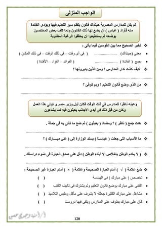 021
‫القوسين‬ ‫بين‬ ‫مما‬ ‫الصحيح‬ ‫تخير‬‫يأتى‬ ‫فيما‬:
‫معنى‬(‫حينذاك‬).....................(‫وقت‬ ‫أى‬ ‫فى‬–‫الوقت‬ ‫ذلك‬ ‫فى‬–‫المكان‬ ‫ذلك‬ ‫فى‬)
‫جمع‬(‫الفائدة‬).....................(‫الفوائد‬–‫الفؤاد‬–‫األفئدة‬)
‫؟‬ ‫يديرونها‬ ‫الذين‬ ‫ومن‬ ‫؟‬ ‫المدارس‬ ‫تدار‬ ‫كانت‬ ‫كيف‬
.........................................................................................................................
‫؟‬ ‫كوفئ‬ ‫وبم‬ ‫؟‬ ‫التعليم‬ ‫قانون‬ ‫وضع‬ ‫الذى‬ ‫من‬
.........................................................................................................................
‫جمع‬ ‫هات‬(‫ناظر‬)‫ومضاد‬ ‫؟‬(‫يعبثون‬)‫جملة‬ ‫فى‬ ‫به‬ ‫تأتى‬ ‫ما‬ ‫ضع‬ ‫ثم‬.
....................................................................................................................
‫جعلت‬ ‫التى‬ ‫األسباب‬ ‫ما‬(‫ا‬ً‫عباســ‬)‫إلى‬ ‫الوزارة‬ ‫يسند‬(‫مبــــار‬ ‫على‬‫ك‬)‫؟‬
.....................................................................................................................
(‫الوطن‬ ‫أبناء‬ ‫إال‬ ‫بإخالص‬ ‫الوطن‬ ‫يخدم‬ ‫ال‬)‫دراستك‬ ‫ضوء‬ ‫فى‬ ‫العبارة‬ ‫صدق‬ ‫على‬ ‫دلل‬.
....................................................................................................................
‫عالمة‬ ‫ضع‬(√)‫وعالمة‬ ‫الصحيحة‬ ‫العبارة‬ ‫أمام‬(×)‫الصحيحة‬ ‫غير‬ ‫العبارة‬ ‫أمام‬:
‫تخصص‬(‫مبارك‬ ‫على‬)‫الهندسة‬ ‫فى‬) (
‫التعليم‬ ‫قانون‬ ‫بوضع‬ ‫مبارك‬ ‫على‬ ‫اكتفى‬‫الكتب‬ ‫تاليف‬ ‫فى‬ ‫يشترك‬ ‫ولم‬) (
‫التالميذ‬ ‫وملبس‬ ‫مأكل‬ ‫على‬ ‫يشرف‬ ‫ال‬ ‫جعلته‬ ‫الكثيرة‬ ‫مبارك‬ ‫على‬ ‫مشاغل‬) (
‫ا‬ً‫ـ‬‫دروسـ‬ ‫فيها‬ ‫ويلقى‬ ‫المدارس‬ ‫على‬ ‫يطوف‬ ‫مبارك‬ ‫على‬ ‫كان‬) (
‫الفائدة‬ ‫ويؤدى‬ ‫فيها‬ ‫التعليم‬ ‫سير‬ ‫ينظم‬ ‫قانون‬ ‫حينذاك‬ ‫المصرية‬ ‫للمدارس‬ ‫يكن‬ ‫لم‬
‫فأراد‬ ‫منه‬(‫عباس‬)‫ول‬ ‫القانون‬ ‫ذلك‬ ‫لها‬ ‫يضع‬ ‫أن‬‫المختصين‬ ‫بعض‬ ‫كلف‬ ‫ما‬
‫المطلوبة‬ ‫الرغبة‬ ‫يحققوا‬ ‫أن‬ ‫يستطيعوا‬ ‫لم‬ ‫بوضعه‬
‫العمل‬ ‫هذا‬ ‫تولى‬ ‫مصرى‬ ‫وزير‬ ‫أول‬ ‫فكان‬ ‫الوقت‬ ‫ذلك‬ ‫فى‬ ‫للمدارس‬ ‫ا‬ً‫ناظر‬ ‫وعينه‬
‫يشاءون‬ ‫كما‬ ‫فيه‬ ‫يعبثون‬ ‫األجانب‬ ‫أيدى‬ ‫فى‬ ‫ذلك‬ ‫قبل‬ ‫من‬ ‫وكان‬
‫ا‬‫المنزلى‬ ‫لواجب‬
 