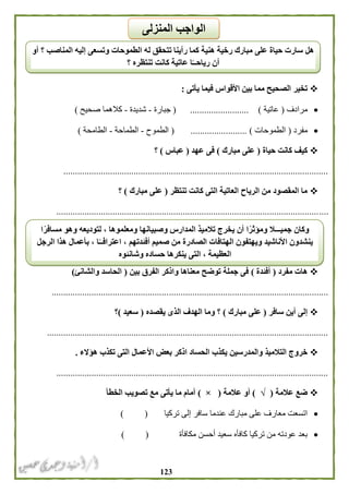 023
‫يأتى‬ ‫فيما‬ ‫األقواس‬ ‫بين‬ ‫مما‬ ‫الصحيح‬ ‫تخير‬:
‫مرادف‬(‫عاتية‬).........................(‫جبارة‬-‫شديدة‬-‫صحيح‬ ‫كالهما‬)
‫مفرد‬(‫الطموحات‬)........................(‫الطموح‬-‫الطماحة‬-‫الطامحة‬)
‫حياة‬ ‫كانت‬ ‫كيف‬(‫مبارك‬ ‫على‬)‫عهد‬ ‫فى‬(‫عباس‬)‫؟‬
.................................................................................................................
‫تنتظر‬ ‫كانت‬ ‫التى‬ ‫العاتية‬ ‫الرياح‬ ‫من‬ ‫المقصود‬ ‫ما‬(‫مبارك‬ ‫على‬)‫؟‬
....................................................................................................................
‫مفرد‬ ‫هات‬(‫أفئدة‬)‫بين‬ ‫الفرق‬ ‫واذكر‬ ‫معناها‬ ‫توضح‬ ‫جملة‬ ‫فى‬(‫والشانئ‬ ‫الحاسد‬)
......................................................................................................................
‫سافر‬ ‫أين‬ ‫إلى‬(‫مبارك‬ ‫على‬)‫يقصده‬ ‫الذى‬ ‫الهدف‬ ‫وما‬ ‫؟‬(‫سعيد‬)‫؟‬
........................................................................................................................
‫والمدرسين‬ ‫التالميذ‬ ‫خروج‬‫هؤالء‬ ‫تكذب‬ ‫التى‬ ‫األعمال‬ ‫بعض‬ ‫اذكر‬ ‫الحساد‬ ‫يكذب‬.
....................................................................................................................
‫عالمة‬ ‫ضع‬(√)‫عالمة‬ ‫أو‬(×)‫الخطأ‬ ‫تصويب‬ ‫مع‬ ‫يأتى‬ ‫ما‬ ‫أمام‬
‫عندما‬ ‫مبارك‬ ‫على‬ ‫معارف‬ ‫اتسعت‬‫تركيا‬ ‫إلى‬ ‫سافر‬) (
‫مكافأة‬ ‫أحسن‬ ‫سعيد‬ ‫كافأه‬ ‫تركيا‬ ‫من‬ ‫عودته‬ ‫بعد‬) (
‫أو‬ ‫؟‬ ‫المناصب‬ ‫إليه‬ ‫وتسعى‬ ‫الطموحات‬ ‫له‬ ‫تتحقق‬ ‫رأينا‬ ‫كما‬ ‫هنية‬ ‫رخية‬ ‫مبارك‬ ‫على‬ ‫حياة‬ ‫سارت‬ ‫هل‬
‫؟‬ ‫تنتظره‬ ‫كانت‬ ‫عاتية‬ ‫ا‬ً‫رياحــ‬ ‫أن‬
‫المنزلى‬ ‫الواجب‬
‫ا‬ً‫مسافر‬ ‫وهو‬ ‫لتوديعه‬ ، ‫ومعلموها‬ ‫وصبيانها‬ ‫المدارس‬ ‫تالميذ‬ ‫يخرج‬ ‫أن‬ ‫ا‬ً‫ومؤثر‬ ‫جميـــال‬ ‫وكان‬
‫ا‬ ‫ينشدون‬‫الرجل‬ ‫هذا‬ ‫بأعمال‬ ، ‫ا‬ً‫اعترافــ‬ ، ‫أفئدتهم‬ ‫صميم‬ ‫من‬ ‫الصادرة‬ ‫الهتافات‬ ‫ويهتفون‬ ‫ألناشيد‬
‫وشانئوه‬ ‫حساده‬ ‫ينكرها‬ ‫التى‬ ، ‫العظيمة‬
 