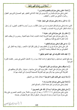 025
‫لماذا‬‫اعتني‬(‫مبارك‬ ‫علي‬)‫؟‬ ‫والمدارس‬ ‫بالتعليم‬
‫اعتني‬(‫مبارك‬ ‫علي‬)‫إنقا‬ ‫بأن‬ ‫يؤمن‬ ‫ألنه‬ ‫بالمدارس‬‫األمة‬ ‫ذ‬‫التعليم‬ ‫في‬,‫العقول‬ ‫ينير‬ ‫الذي‬ ‫المصباح‬ ‫فهو‬
,‫التأخر‬ ‫من‬ ‫الشافي‬ ‫والدواء‬‫و‬‫التخلف‬.
‫ساعد‬ ‫الذي‬ ‫ما‬(‫مبارك‬ ‫علي‬)‫عمله‬ ‫إنجاز‬ ‫علي‬‫؟‬
‫ساعد‬ ‫الذي‬(‫مبارك‬ ‫علي‬)‫تجاربه‬ ‫كثرة‬‫زعبل‬ ‫أبو‬ ‫و‬ ‫العيني‬ ‫القصر‬ ‫بمدرسة‬ ً‫ا‬‫مرور‬ ‫و‬ ‫اب‬ّ‫ت‬‫الك‬ ‫دخول‬ ‫من‬ ً‫ء‬‫بد‬
‫الناظر‬ ‫أستاذه‬ ‫و‬‫ا‬ ‫له‬ ‫شرح‬ ‫الذي‬‫الهندسة‬ ‫و‬ ‫لحساب‬.
‫مبارك‬ ‫علي‬ ‫ركز‬ ‫عالم‬‫؟‬ ‫دعوته‬ ‫نشر‬ ‫في‬
‫ركز‬(‫مبارك‬ ‫علي‬)‫علي‬‫للحياة‬ ً‫ا‬‫سليم‬ ً‫ا‬‫إعداد‬ ‫الشباب‬ ‫إلعداد‬ ‫التربية‬ ‫أهمية‬,‫العلم‬ ‫يطلب‬ ‫أن‬ ‫وضرورة‬
‫لذات‬‫وموظفين‬ ‫كتبة‬ ‫لتخريج‬ ‫ال‬ ‫العلم‬
‫نظرة‬ ‫هي‬ ‫ما‬(‫علي‬‫مبارك‬)‫؟‬ ‫للتعليم‬
‫علي‬ ‫كان‬(‫مبارك‬ ‫علي‬)‫أن‬ ‫يجب‬ ‫التعليم‬ ‫أن‬ ‫يري‬‫الشعب‬ ‫أفراد‬ ‫لكل‬ ‫يكون‬,‫إلي‬ ‫النظر‬ ‫وجه‬ ‫ولهذا‬
‫في‬ ‫التعليم‬‫االبتدائي‬ ‫وخاصة‬ ‫المختلفة‬ ‫مراحله‬.
‫الظروف‬ ‫كانت‬ ‫كيف‬‫؟‬ ‫توفيق‬ ‫الخديو‬ ‫عهد‬ ‫في‬
‫الخديو‬ ‫خلع‬ ‫بعد‬‫مصر‬ ‫في‬ ‫األجنبي‬ ‫التدخل‬ ‫زاد‬ ‫و‬ ً‫ء‬‫سو‬ ‫البالد‬ ‫ازدادت‬ ‫توفيق‬ ‫تولية‬ ‫و‬ ‫إسماعيل‬,‫فقامت‬‫الثورة‬
‫العرابية‬.
‫موقف‬ ‫ما‬(‫مبار‬ ‫علي‬‫ك‬)‫الثورة‬ ‫من‬‫؟‬ ‫العرابية‬
‫كان‬(‫مبارك‬ ‫علي‬)‫الحياد‬ ‫علي‬،‫دعوتها‬ ‫و‬ ‫مبادئها‬ ‫في‬ ‫الثورة‬ ‫يؤيد‬ ‫فكان‬,‫في‬ ‫يخالفهم‬ ‫كان‬ ‫ولكن‬
‫يسعون‬ ‫التي‬ ‫الطريقة‬‫بهوادة‬ ‫الهدف‬ ‫إلي‬ ‫للوصول‬ ‫الصحيحة‬ ‫الطريقة‬ ‫لهم‬ ‫يبين‬ ‫وكان‬ ‫بها‬.
‫؟‬ ‫العرابية‬ ‫الثورة‬ ‫فشل‬ ‫علي‬ ‫ترتب‬ ‫ماذا‬‫اإلنجليز‬ ‫من‬ ‫البالد‬ ‫احتالل‬.
‫ل‬‫تولي‬ ‫ماذا‬(‫مبارك‬ ‫علي‬)‫؟‬ ‫وزارات‬ ‫عدة‬
‫ليعمل‬(‫مبارك‬ ‫علي‬)‫العام‬ ‫الصالح‬ ‫و‬ ‫البالد‬ ‫خدمة‬ ‫أجل‬ ‫من‬.
‫توفي‬ ‫متي‬(‫مبارك‬ ‫علي‬)‫المصريين‬ ‫علي‬ ‫ذلك‬ ‫أثر‬ ‫وما‬ ‫؟‬‫؟‬
‫توفي‬(‫مبارك‬ ‫علي‬)‫في‬٠١/٠٠/٠۸١٣‫م‬.ً‫ال‬‫كام‬ ‫دوره‬ ‫أدي‬ ‫أن‬ ‫بعد‬,‫وفاة‬ ‫علي‬ ‫المصري‬ ‫الشعب‬ ‫حزن‬
‫له‬ ‫ودعت‬ ً‫ا‬‫شديد‬ ً‫ا‬‫حزن‬ ‫مبارك‬ ‫علي‬‫با‬‫خدماته‬ ‫و‬ ‫بفضله‬ ً‫ا‬‫اعتراف‬ ‫وذلك‬ ‫المغفرة‬ ‫و‬ ‫لرحمة‬
 