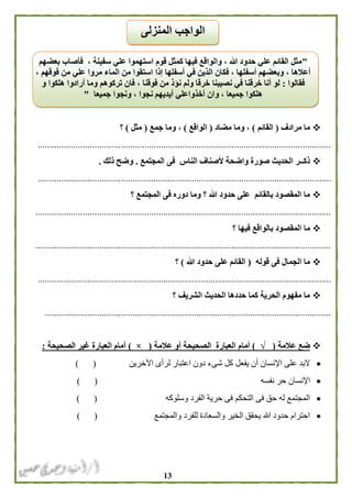 03
‫مرادف‬ ‫ما‬(‫القائم‬)‫مضاد‬ ‫وما‬ ،(‫الواقع‬)‫وم‬ ،‫ا‬‫جمع‬(‫مثل‬)‫؟‬
............................................................................................................................
‫المجتمع‬ ‫فى‬ ‫الناس‬ ‫ألصناف‬ ‫واضحة‬ ‫صورة‬ ‫الحديث‬ ‫ذكــر‬.‫ذلك‬ ‫وضح‬.
............................................................................................................................
‫؟‬ ‫المجتمع‬ ‫فى‬ ‫دوره‬ ‫وما‬ ‫؟‬ ‫هللا‬ ‫حدود‬ ‫على‬ ‫بالقائم‬ ‫المقصود‬ ‫ما‬
.............................................................................................................................
‫م‬‫؟‬ ‫فيها‬ ‫بالواقع‬ ‫المقصود‬ ‫ا‬
.............................................................................................................................
‫قوله‬ ‫فى‬ ‫الجمال‬ ‫ما‬(‫هللا‬ ‫حدود‬ ‫على‬ ‫القائم‬)‫؟‬
............................................................................................................................
‫؟‬ ‫الشريف‬ ‫الحديث‬ ‫حددها‬ ‫كما‬ ‫الحرية‬ ‫مفهوم‬ ‫ما‬
.........................................................................................................................
‫عالمة‬ ‫ضع‬(√)‫أمام‬‫عالمة‬ ‫أو‬ ‫الصحيحة‬ ‫العبارة‬(×)‫الصحيحة‬ ‫غير‬ ‫العبارة‬ ‫أمام‬:
‫اآلخرين‬ ‫لرأى‬ ‫اعتبار‬ ‫دون‬ ‫شىء‬ ‫كل‬ ‫يفعل‬ ‫أن‬ ‫اإلنسان‬ ‫على‬ ‫البد‬) (
‫نفسه‬ ‫حر‬ ‫اإلنسان‬) (
‫التحكم‬ ‫فى‬ ‫حق‬ ‫له‬ ‫المجتمع‬‫وسلوكه‬ ‫الفرد‬ ‫حرية‬ ‫فى‬) (
‫والمجتمع‬ ‫للفرد‬ ‫والسعادة‬ ‫الخير‬ ‫يحقق‬ ‫هللا‬ ‫حدود‬ ‫احترام‬) (
"‫بعضهم‬ ‫فأصاب‬ ، ‫سفينة‬ ‫علي‬ ‫استهموا‬ ‫قوم‬ ‫كمثل‬ ‫فيها‬ ‫والواقع‬ ، ‫هللا‬ ‫حدود‬ ‫علي‬ ‫القائم‬ ‫مثل‬
‫أسف‬ ‫وبعضهم‬ ، ‫أعالها‬‫إذا‬ ‫أسفلها‬ ‫في‬ ‫الذين‬ ‫فكان‬ ، ‫لها‬، ‫فوقهم‬ ‫من‬ ‫علي‬ ‫مروا‬ ‫الماء‬ ‫من‬ ‫استقوا‬
‫فقا‬‫لوا‬:‫نصيبنا‬ ‫في‬ ‫خرقنا‬ ‫أنا‬ ‫لو‬‫فوقنا‬ ‫من‬ ‫نؤذ‬ ‫ولم‬ ‫خرقا‬،‫هلكوا‬ ‫أرادوا‬ ‫وما‬ ‫تركوهم‬ ‫فان‬‫و‬
‫جميعا‬ ‫ونجوا‬ ، ‫نجوا‬ ‫أيديهم‬ ‫أخذواعلي‬ ‫وان‬ ، ‫جميعا‬ ‫هلكوا‬"
‫المنزلى‬ ‫الواجب‬
 