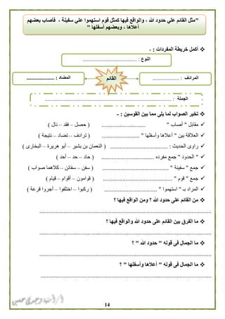 04
‫المفردات‬ ‫خريطة‬ ‫أكمل‬:-
‫م‬ ‫يلى‬ ‫لما‬ ‫الصواب‬ ‫تخير‬‫القوسين‬ ‫بين‬ ‫ما‬:-
‫مقابل‬"‫أصاب‬...... ".......................(‫حصل‬–‫فقد‬–‫نال‬)
‫بين‬ ‫العالقة‬"‫وأسفلها‬ ‫أعالها‬( ......................... "‫ترادف‬–‫تضاد‬–‫نتيجة‬)
‫الحديث‬ ‫راوى‬.................. :....................(‫بشير‬ ‫بن‬ ‫النعمان‬–‫هريرة‬ ‫أبو‬–‫البخارى‬)
"‫الحدود‬"‫مفر‬ ‫جمع‬‫ده‬( ...................................‫حاد‬–‫حد‬–‫أحد‬)
‫جمع‬"‫سفينة‬( ............................................ "‫سفن‬–‫سفائن‬–‫صواب‬ ‫كالهما‬)
‫جمع‬"‫قوم‬( .............................................. "‫قوامون‬–‫أقوام‬–‫قيام‬)
‫ب‬ ‫المراد‬‫ـ‬"‫استهموا‬( ................................... "‫ركبوا‬–‫اختلفوا‬–‫قرعة‬ ‫أجروا‬)
‫؟‬ ‫فيها‬ ‫الواقع‬ ‫ومن‬ ‫؟‬ ‫هللا‬ ‫حدود‬ ‫على‬ ‫القائم‬ ‫من‬
..................................................................................................................
‫الف‬ ‫ما‬‫؟‬ ‫فيها‬ ‫والواقع‬ ‫هللا‬ ‫حدود‬ ‫على‬ ‫القائم‬ ‫بين‬ ‫رق‬
..................................................................................................................
‫قوله‬ ‫فى‬ ‫الجمال‬ ‫ما‬"‫هللا‬ ‫حدود‬"‫؟‬
..................................................................................................................
‫قوله‬ ‫فى‬ ‫الجمال‬ ‫ما‬"‫وأسفلها‬ ‫أعالها‬"‫؟‬
.................................................................................................................
"‫بعضهم‬ ‫فأصاب‬ ، ‫سفينة‬ ‫علي‬ ‫استهموا‬ ‫قوم‬ ‫كمثل‬ ‫فيها‬ ‫والواقع‬ ، ‫هللا‬ ‫حدود‬ ‫علي‬ ‫القائم‬ ‫مثل‬
‫وبعض‬ ، ‫أعالها‬‫أسف‬ ‫هم‬‫لها‬"
‫النوع‬......................................... :
‫الجملة‬................................................................................................ :
‫المضاد‬..................... : ‫المرادف‬.................... :‫القائم‬
 