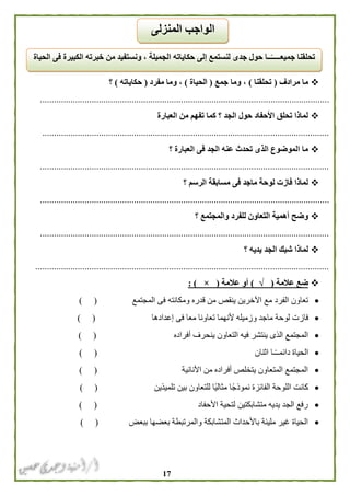 07
‫مرادف‬ ‫ما‬(‫تحلقنا‬)‫جمع‬ ‫وما‬ ،(‫الحياة‬)‫مفرد‬ ‫وما‬ ،(‫حكاياته‬)‫؟‬
...........................................................................................................................
‫العبارة‬ ‫من‬ ‫تفهم‬ ‫كما‬ ‫؟‬ ‫الجد‬ ‫حول‬ ‫األحفاد‬ ‫تحلق‬ ‫لماذا‬
..........................................................................................................................
‫العبارة‬ ‫فى‬ ‫الجد‬ ‫عنه‬ ‫تحدث‬ ‫الذى‬ ‫الموضوع‬ ‫ما‬‫؟‬
...........................................................................................................................
‫؟‬ ‫الرسم‬ ‫مسابقة‬ ‫فى‬ ‫ماجد‬ ‫لوحة‬ ‫فازت‬ ‫لماذا‬
...........................................................................................................................
‫؟‬ ‫والمجتمع‬ ‫للفرد‬ ‫التعاون‬ ‫أهمية‬ ‫وضح‬
...........................................................................................................................
‫ا‬ ‫شبك‬ ‫لماذا‬‫؟‬ ‫يديه‬ ‫لجد‬
.............................................................................................................................
‫عالمة‬ ‫ضع‬(√)‫عالمة‬ ‫أو‬(×: )
‫المجتمع‬ ‫فى‬ ‫ومكانته‬ ‫قدره‬ ‫من‬ ‫ينقص‬ ‫اآلخرين‬ ‫مع‬ ‫الفرد‬ ‫تعاون‬) (
‫فاز‬‫إعدادها‬ ‫فى‬ ‫معا‬ ‫تعاونا‬ ‫ألنهما‬ ‫وزميله‬ ‫ماجد‬ ‫لوحة‬ ‫ت‬) (
‫أفراده‬ ‫ينحرف‬ ‫التعاون‬ ‫فيه‬ ‫ينتشر‬ ‫الذى‬ ‫المجتمع‬) (
‫اثنان‬ ‫ـا‬ً‫ـ‬‫دائمـ‬ ‫الحياة‬()
‫األنانية‬ ‫من‬ ‫أفراده‬ ‫يتخلص‬ ‫المتعاون‬ ‫المجتمع‬) (
‫تلميذين‬ ‫بين‬ ‫للتعاون‬ ‫ًا‬‫ي‬‫مثال‬ ‫نموذجًا‬ ‫الفائزة‬ ‫اللوحة‬ ‫كانت‬) (
‫األحفاد‬ ‫لتحية‬ ‫متشابكتين‬ ‫يديه‬ ‫الجد‬ ‫رفع‬) (
‫ببعض‬ ‫بعضها‬ ‫والمرتبطة‬ ‫المتشابكة‬ ‫باألحداث‬ ‫مليئة‬ ‫غير‬ ‫الحياة‬) (
‫ونستفي‬ ، ‫الجميلة‬ ‫حكاياته‬ ‫إلى‬ ‫لنستمع‬ ‫جدى‬ ‫حول‬ ‫ــا‬ً‫جميعـــــ‬ ‫تحلقنا‬‫الحياة‬ ‫فى‬ ‫الكبيرة‬ ‫خبرته‬ ‫من‬ ‫د‬
‫المنزلى‬ ‫الواجب‬
 