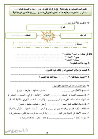 08
‫المفردات‬ ‫خريطة‬ ‫أكمل‬:-
‫جمل‬ ‫فى‬ ‫هات‬:‫مرادف‬"‫يتكاتفون‬........................ "،..........................................
‫جمع‬"‫اإلنس‬‫ان‬........ ".....................،...........................................
‫مضاد‬"‫األنانية‬........................... "،...........................................
‫؟‬ ‫لحفيده‬ ‫الجد‬ ‫دعا‬ ‫بم‬
........................................................................................................................
‫التعاون‬ ‫فيه‬ ‫ينتشر‬ ‫الذى‬ ‫المجتمع‬ ‫مزايا‬ ‫عن‬ ‫تحدث‬.
........................................................................................................................
"‫الحياة‬‫اثنان‬ ‫دائما‬................ "‫؟‬ ‫التعبير‬ ‫هذا‬ ‫أفاد‬ ‫ماذا‬
.........................................................................................................................
‫القوسين‬ ‫بين‬ ‫مما‬ ‫يلى‬ ‫لما‬ ‫الصواب‬ ‫تخير‬:
‫حول‬ ‫األطفال‬ ‫تجمع‬.............(‫جدهم‬–‫جدتهم‬–‫جارهم‬–‫أبيهم‬)
‫الصف‬ ‫فى‬ ‫القصة‬ ‫صاحب‬ ‫كان‬................‫االبتدائى‬(‫الثالث‬–‫الرابع‬–‫الخامس‬–‫السادس‬)
‫ا‬ ‫صاحب‬ ‫اشترك‬‫مسابقة‬ ‫فى‬ ‫لقصة‬................( .‫للرسم‬–‫للنحت‬–‫للجرى‬–‫القصة‬ ‫لكتابة‬)
‫اسمه‬ ‫الفائز‬ ‫الطالب‬ ‫زميل‬ ‫كان‬( .....................‫على‬–‫شهاب‬–‫ماجد‬–‫أحمد‬)
‫األفرا‬ ‫يتكاتف‬‫من‬ ‫فيتخلصون‬ ‫بينهم‬ ‫فيما‬ ‫د‬.....( ...‫البخل‬–‫األنانية‬–‫الحيرة‬-‫والثانية‬ ‫األولى‬)
‫الجد‬ ‫على‬ ‫النهاية‬ ‫فى‬ ‫األحفاد‬ ‫أجاب‬( ..............‫تردد‬ ‫بال‬–‫تردد‬ ‫بعد‬–‫تفكير‬ ‫بعد‬–‫مشورة‬ ‫بعد‬)
‫مفرد‬"‫أحفا‬‫د‬( ..................................... "‫حافد‬–‫حفيد‬–‫صحيح‬ ‫كالهما‬)
‫قائال‬ ‫عريضة‬ ‫ابتسامة‬ ‫الجد‬ ‫ابتسم‬(( :‫ولدى‬ ‫يا‬ ‫فيك‬ ‫هللا‬ ‫بارك‬...‫تماما‬ ‫قصدته‬ ‫ما‬ ‫هذا‬......
‫؛‬ ‫مجتمع‬ ‫فى‬ ‫العيش‬ ‫من‬ ‫له‬ ‫البد‬ ‫طبيعته‬ ‫بحكم‬ ‫أحفادى‬ ‫يا‬ ‫اإلنسان‬.......‫األ‬ ‫من‬ ‫فيتخلصون‬‫نانية‬
‫النوع‬......................................... :
‫الجملة‬................................................................................................ :
‫المضاد‬..................... : ‫المرادف‬.................... :‫ا‬‫بتسم‬
 