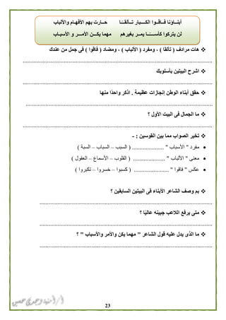 23
‫مرادف‬ ‫هات‬(‫تألقا‬)‫ومفرد‬ ،(‫األلباب‬)‫ومضاد‬ ،(‫فاقوا‬)‫عندك‬ ‫من‬ ‫جمل‬ ‫فى‬
.............................................................................................................................
‫بأسلوبك‬ ‫البيتين‬ ‫اشرح‬
.............................................................................................................................
‫عظيمة‬ ‫إنجازات‬ ‫الوطن‬ ‫أبناء‬ ‫حقق‬.‫منها‬ ‫ًا‬‫د‬‫واح‬ ‫اذكر‬
...........................................................................................................................
‫؟‬ ‫األول‬ ‫البيت‬ ‫فى‬ ‫الجمال‬ ‫ما‬
.............................................................................................................................
‫القو‬ ‫بين‬ ‫مما‬ ‫الصواب‬ ‫تخير‬‫سين‬:-
‫مفرد‬"‫األسباب‬( ..................... "‫السبب‬–‫السباب‬–‫السبة‬)
‫معنى‬"‫األلباب‬( ..................... "‫القلوب‬–‫األسماع‬–‫العقول‬)
‫عكس‬"‫فاقوا‬( ....................... "‫كسبوا‬–‫خسروا‬–‫تكبروا‬)
‫السابقين‬ ‫البيتين‬ ‫فى‬ ‫األبناء‬ ‫الشاعر‬ ‫وصف‬ ‫بم‬‫؟‬
..................................................................................................................
‫؟‬ ‫ا‬ً‫ي‬‫عال‬ ‫جبينه‬ ‫الالعب‬ ‫يرفع‬ ‫متى‬
..................................................................................................................
‫الشاعر‬ ‫قول‬ ‫عليه‬ ‫يدل‬ ‫الذى‬ ‫ما‬"‫واألسباب‬ ‫واألمر‬ ‫يكن‬ ‫مهما‬"‫؟‬
..................................................................................................................
‫واأللباب‬ ‫األفهـام‬ ‫بهم‬ ‫حــارت‬ ‫ـا‬ً‫تــألقــ‬ ‫الكــــبار‬ ‫فــاقــوا‬ ‫أبنــاؤنا‬
‫األمـــر‬ ‫يكـــن‬ ‫مهما‬ ‫بغيرهم‬ ‫يمــر‬ ‫ــا‬ً‫كأســــ‬ ‫يتركوا‬ ‫لن‬‫األسبـاب‬ ‫و‬
 