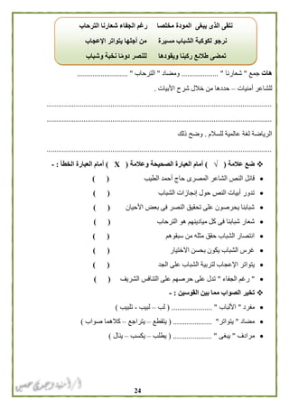 24
‫هات‬‫جمع‬"‫شعارنا‬................... "‫وم‬‫ضا‬‫د‬"‫الترحاب‬...... "....................
‫أمنيات‬ ‫للشاعر‬–‫األبيات‬ ‫شرح‬ ‫خالل‬ ‫من‬ ‫حددها‬.
....................................................................................................................
....................................................................................................................
‫للسالم‬ ‫عالمية‬ ‫لغة‬ ‫الرياضة‬.‫ذلك‬ ‫وضح‬
....................................................................................................................
‫عالمة‬ ‫ضع‬(√)‫وعالمة‬ ‫الصحيحة‬ ‫العبارة‬ ‫أمام‬(Х)‫أ‬‫الخطأ‬ ‫العبارة‬ ‫مام‬:-
‫الشاعر‬ ‫النص‬ ‫قائل‬‫الطيب‬ ‫أحمد‬ ‫حاج‬ ‫المصرى‬) (
‫الشباب‬ ‫إنجازات‬ ‫حول‬ ‫النص‬ ‫أبيات‬ ‫تدور‬) (
‫األحيان‬ ‫بعض‬ ‫فى‬ ‫النصر‬ ‫تحقيق‬ ‫على‬ ‫يحرصون‬ ‫شبابنا‬) (
‫الترحاب‬ ‫هو‬ ‫ميادينهم‬ ‫كل‬ ‫فى‬ ‫شبابنا‬ ‫شعار‬) (
‫سبقوهم‬ ‫من‬ ‫مثله‬ ‫حقق‬ ‫الشباب‬ ‫انتصار‬) (
‫االختيار‬ ‫بحسن‬ ‫يكون‬ ‫الشباب‬ ‫غرس‬) (
‫الجد‬ ‫على‬ ‫الشباب‬ ‫لتربية‬ ‫اإلعجاب‬ ‫يتواتر‬) (
"‫الجفاء‬ ‫رغم‬"‫الشريف‬ ‫التنافس‬ ‫على‬ ‫حرصهم‬ ‫على‬ ‫تدل‬) (
‫القوسين‬ ‫بين‬ ‫مما‬ ‫الصواب‬ ‫تخير‬:-
‫مفرد‬"‫األلباب‬( ..................... "‫لب‬–‫لبيب‬-‫تلبيب‬)
‫مضاد‬"‫يتواتر‬( .................... "‫يتقطع‬–‫يتراجع‬–‫صواب‬ ‫كالهما‬)
‫مرادف‬"‫يبغى‬( .................... "‫يطلب‬–‫ي‬‫كسب‬–‫ينال‬)
‫الترحاب‬ ‫شعارنا‬ ‫الجفاء‬ ‫رغم‬ ‫مخلصا‬ ‫المودة‬ ‫يبغى‬ ‫الذى‬ ‫نلقى‬
‫اإلعجاب‬ ‫يتواتر‬ ‫أجلها‬ ‫من‬ ‫مسيرة‬ ‫الشباب‬ ‫لكوكبة‬ ‫نرجو‬
‫وشباب‬ ‫نخبة‬ ‫ا‬ً‫م‬‫دو‬ ‫للنصر‬ ‫ويقودها‬ ‫ركبنا‬ ‫طالئع‬ ‫تمضى‬
 