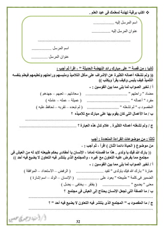 32
‫اكتب‬‫ته‬ ‫برقية‬‫نئ‬‫العلم‬ ‫عيد‬ ‫فى‬ ‫لمعلمك‬ ‫ة‬.
‫ثانيا‬:‫قصة‬ ‫من‬"‫الحديثة‬ ‫النهضة‬ ‫رائد‬ ‫مبارك‬ ‫على‬"‫أجب‬ ‫ثم‬ ‫اقرأ‬ ،:
((‫بنفسه‬ ‫فيعلم‬ ‫وتعليمهم‬ ‫وراحتهم‬ ‫وملبسهم‬ ‫التالميذ‬ ‫مأكل‬ ‫على‬ ‫اإلشراف‬ ‫عن‬ ‫الكثيرة‬ ‫أعماله‬ ‫تشغله‬ ‫ولم‬
‫ويكتب‬ ‫يقرأ‬ ‫وكيف‬ ‫يلبس‬ ‫كيف‬ ‫التلميذ‬))
‫أ‬/‫القوسين‬ ‫بين‬ ‫مما‬ ‫يلى‬ ‫لما‬ ‫الصواب‬ ‫تخير‬:-
‫مضاد‬"‫راحتهم‬............ "( ..........................‫سعادتهم‬–‫تعبهم‬–‫جهدهم‬)
‫مفرد‬"‫أعماله‬( ....................................... "‫عميلة‬–‫عمله‬–‫عامله‬)
‫بـ‬ ‫المقصود‬"‫تشغله‬ ‫لم‬( ............................. "‫تبعده‬ ‫لم‬–‫تقربه‬–‫عليه‬ ‫تحافظ‬)
‫ب‬/‫ما‬‫التى‬ ‫األعمال‬‫تالميذه‬ ‫مع‬ ‫مبارك‬ ‫على‬ ‫بها‬ ‫يقوم‬ ‫كان‬‫؟‬
....................................................................................................................
‫ج‬/‫الكثيرة‬ ‫أعماله‬ ‫تشغله‬ ‫ولم‬.‫العبارة‬ ‫هذه‬ ‫تدل‬ ‫عالم‬‫؟‬....................................................
‫ثالثا‬:‫المتعددة‬ ‫القراءة‬ ‫موضوعات‬ ‫من‬:‫أجب‬
‫موضوع‬ ‫من‬(‫اثنان‬ ‫دائما‬ ‫الحياة‬)‫أجب‬ ‫ثم‬ ، ‫اقرأ‬:-
((‫ولدى‬ ‫يا‬ ‫فيك‬ ‫هللا‬ ‫بارك‬.‫فى‬ ‫العيش‬ ‫من‬ ‫له‬ ‫البد‬ ‫طبيعته‬ ‫بحكم‬ ‫أحفادى‬ ‫يا‬ ‫اإلنسان‬ ، ‫ا‬ً‫م‬‫تما‬ ‫قصدته‬ ‫ما‬ ‫هذا‬
‫ينتشر‬ ‫الذى‬ ‫والمجتمع‬ ، ‫غيره‬ ‫مع‬ ‫التعاون‬ ‫عليه‬ ‫يفرض‬ ‫مما‬ ‫مجتمع‬‫أحد‬ ‫فيه‬ ‫يضيع‬ ‫ال‬ ‫التعاون‬ ‫فيه‬))
‫أ‬/‫القوسين‬ ‫بين‬ ‫مما‬ ‫يلى‬ ‫لما‬ ‫الصواب‬ ‫تخير‬:-
‫عبارة‬"‫ياولدى‬ ‫فيك‬ ‫هللا‬ ‫بارك‬"‫تفيد‬( .........................‫الرفض‬–‫االستعداد‬–‫الموافقة‬)
‫كلمة‬ ‫فى‬ ‫الضمير‬"‫طبيعته‬"‫على‬ ‫يعود‬( ....................‫اإلنسان‬–‫الولد‬–‫اس‬‫إشارة‬ ‫م‬)
‫معنى‬"‫يضيع‬( ......................... "‫يفتقر‬–‫يختفى‬–‫يضل‬)
‫ب‬/‫مجتمع‬ ‫فى‬ ‫العيش‬ ‫إلى‬ ‫يحتاج‬ ‫اإلنسان‬ ‫تجعل‬ ‫التى‬ ‫الصفة‬ ‫ما‬‫؟‬
.................................................................................................................
‫ج‬/‫م‬‫ا‬‫بـ‬ ‫المقصود‬"‫أحد‬ ‫فيه‬ ‫يضيع‬ ‫ال‬ ‫التعاون‬ ‫فيه‬ ‫ينتشر‬ ‫الذى‬ ‫المجتمع‬"‫؟‬
.................................................................................................................
‫إليه‬ ‫المرسل‬ ‫اسم‬...................
‫إليه‬ ‫المرسل‬ ‫عنوان‬.................
....................................................................................
‫المرسل‬ ‫اسم‬..................
‫المرسل‬ ‫عنوان‬...............
 