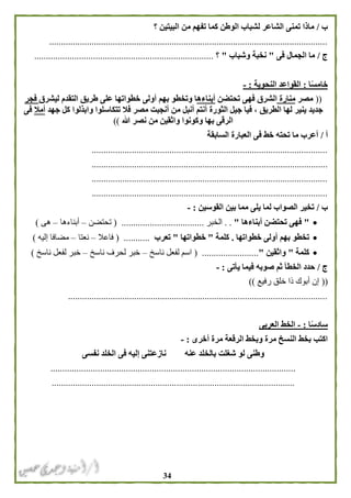 34
‫ب‬/‫؟‬ ‫البيتين‬ ‫من‬ ‫تفهم‬ ‫كما‬ ‫الوطن‬ ‫لشباب‬ ‫الشاعر‬ ‫تمنى‬ ‫ماذا‬
......................................................................................................................
‫ج‬/‫فى‬ ‫الجمال‬ ‫ما‬"‫وشباب‬ ‫نخبة‬"‫؟‬............................................................................
‫ا‬ً‫س‬‫خام‬:‫النحوية‬ ‫القواعد‬:-
((‫مصر‬‫منارة‬‫تحتضن‬ ‫فهى‬ ‫الشرق‬‫أبناءه‬‫ليشرق‬ ‫التقدم‬ ‫طريق‬ ‫على‬ ‫خطواتها‬ ‫أولى‬ ‫بهم‬ ‫وتخطو‬ ‫ا‬‫فجر‬
‫م‬ ‫أنبل‬ ‫أنتم‬ ‫الثورة‬ ‫جيل‬ ‫فيا‬ ، ‫الطريق‬ ‫لها‬ ‫ينير‬ ‫جديد‬‫جهد‬ ‫كل‬ ‫وابذلوا‬ ‫تتكاسلوا‬ ‫فال‬ ‫مصر‬ ‫أنجبت‬ ‫ن‬‫أمال‬‫فى‬
‫هللا‬ ‫نصر‬ ‫من‬ ‫واثقين‬ ‫وكونوا‬ ‫بها‬ ‫الرقى‬))
‫أ‬/‫السابقة‬ ‫العبارة‬ ‫فى‬ ‫خط‬ ‫تحته‬ ‫ما‬ ‫أعرب‬
....................................................................................................
....................................................................................................
....................................................................................................
....................................................................................................
‫ب‬/‫القوسين‬ ‫بين‬ ‫مما‬ ‫يلى‬ ‫لما‬ ‫الصواب‬ ‫تخير‬:-
"‫أبناءها‬ ‫تحتضن‬ ‫فهى‬". .‫الخبر‬...................................(‫تحتضن‬–‫أبناءها‬–‫هى‬)
‫خطواتها‬ ‫أولى‬ ‫بهم‬ ‫تخطو‬.‫كلمة‬"‫خطواتها‬"‫تعرب‬.....( ......‫فاعال‬–‫نعتا‬–‫إليه‬ ‫مضافا‬)
‫كلمة‬"‫واثقين‬".............( ...........‫ناسخ‬ ‫لفعل‬ ‫اسم‬–‫ناسخ‬ ‫لحرف‬ ‫خبر‬–‫ناسخ‬ ‫لفعل‬ ‫خبر‬)
‫ج‬/‫صوبه‬ ‫ثم‬ ‫الخطأ‬ ‫حدد‬‫يأتى‬ ‫فيما‬:-
((‫رفيع‬ ‫خلق‬ ‫ذا‬ ‫أبوك‬ ‫إن‬))
..............................................................................................................
‫ا‬ً‫س‬‫ساد‬:-‫ال‬ ‫الخط‬‫عربى‬
‫أخرى‬ ‫مرة‬ ‫الرقعة‬ ‫وبخط‬ ‫مرة‬ ‫النسخ‬ ‫بخط‬ ‫اكتب‬:-
‫نفسى‬ ‫الخلد‬ ‫فى‬ ‫إليه‬ ‫نازعتنى‬ ‫عنه‬ ‫بالخلد‬ ‫شغلت‬ ‫لو‬ ‫وطنى‬
........................................................................................................
.......................................................................................................
 