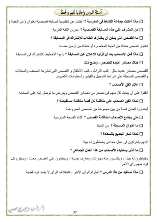 37
‫؟‬ ‫المدرسة‬ ‫فى‬ ‫النشاط‬ ‫جماعة‬ ‫أعلنت‬ ‫ماذا‬‫بعنوان‬ ‫قصصية‬ ‫لمسابقة‬ ‫تنظيمها‬ ‫عن‬ ‫أعلنت‬(‫الحياة‬ ‫من‬)
‫ه‬ ‫على‬ ‫المشرف‬ ‫من‬‫؟‬ ‫القصصية‬ ‫المسابقة‬ ‫ذه‬‫العربية‬ ‫اللغة‬ ‫مدرس‬
‫؟‬ ‫المسابقة‬ ‫فى‬ ‫لإلشتراك‬ ‫الطالب‬ ‫يختارها‬ ‫أن‬ ‫يمكن‬ ‫التى‬ ‫القصص‬ ‫ما‬
‫مضت‬ ‫أزمان‬ ‫من‬ ‫منتقاة‬ ‫أو‬ ‫المعاصرة‬ ‫الحياة‬ ‫من‬ ‫منتقاة‬ ‫قصص‬ ‫اختيار‬
‫؟‬ ‫المسابقة‬ ‫عن‬ ‫اإلعالن‬ ‫قرأوا‬ ‫أن‬ ‫بعد‬ ‫األصحاب‬ ‫فعل‬ ‫ماذا‬‫المسابقة‬ ‫فى‬ ‫لإلشتراك‬ ‫التخطيط‬ ‫بدءوا‬
‫هناك‬‫للقصص‬ ‫عديدة‬ ‫مصادر‬.‫ذلك‬ ‫وضح‬
‫مثل‬ ‫عديدة‬ ‫مصادر‬ ‫للقصص‬:‫التراث‬ ‫كتب‬-‫والمجالت‬ ‫الصحف‬ ‫تنشرها‬ ‫التى‬ ‫القصص‬ ‫و‬ ‫األطفال‬ ‫كتب‬
‫الكمبيوتر‬ ‫وأسطوانات‬ ‫والفيديو‬ ‫التسجيل‬ ‫شرائط‬ ‫على‬ ‫المسجلة‬ ‫والقصص‬
‫؟‬ ‫األصحاب‬ ‫اتفق‬ ‫عالم‬
‫ما‬ ‫ويعرض‬ ‫الفصص‬ ‫مصادر‬ ‫من‬ ‫مصدر‬ ‫فى‬ ‫منهم‬ ‫كل‬ ‫يبحث‬ ‫أن‬ ‫على‬ ‫اتفقوا‬‫أصحابه‬ ‫على‬ ‫إليه‬ ‫توصل‬
‫؟‬ ‫مستفيضة‬ ‫مناقشة‬ ‫قصة‬ ‫كل‬ ‫مناقشة‬ ‫على‬ ‫الصحاب‬ ‫اتفق‬ ‫لماذا‬
‫المعروضة‬ ‫القصص‬ ‫من‬ ‫مجموعة‬ ‫بين‬ ‫من‬ ‫قصة‬ ‫أفضل‬ ‫ليختاروا‬
‫؟‬ ‫القصص‬ ‫لمناقشة‬ ‫األصحاب‬ ‫يجتمع‬ ‫متى‬‫المدرسية‬ ‫الفسحة‬ ‫أثناء‬
‫؟‬ ‫المسابقة‬ ‫عنوان‬ ‫ما‬‫الحياة‬ ‫من‬
‫؟‬ ‫بالسعادة‬ ‫الجميع‬ ‫شعر‬ ‫لماذا‬
‫يشتركو‬ ‫ألنهم‬‫ًا‬‫د‬‫جي‬ ‫له‬ ‫يخططون‬ ‫جماعى‬ ‫عمل‬ ‫فى‬ ‫ن‬
‫؟‬ ‫الجماعى‬ ‫العمل‬ ‫هذا‬ ‫من‬ ‫األصحاب‬ ‫يستفيده‬ ‫الذى‬ ‫ما‬
‫كل‬ ‫ويحترم‬ ، ‫ـا‬ً‫ـ‬‫معـ‬ ‫القصص‬ ‫على‬ ‫ويحكمون‬ ، ‫جديدة‬ ‫ومعارف‬ ‫مهارات‬ ‫منه‬ ‫ويكتسبون‬ ، ‫ًا‬‫د‬‫جي‬ ‫له‬ ‫يخططون‬
‫اآلخر‬ ‫رأى‬ ‫منهم‬ ‫فرد‬
‫؟‬ ‫الدرس‬ ‫هذا‬ ‫من‬ ‫نستفيد‬ ‫ماذا‬‫ي‬ ‫ال‬ ‫الرأى‬ ‫فاختالف‬ ، ‫اآلخر‬ ‫الرأى‬ ‫احترام‬‫قضية‬ ‫للود‬ ‫فسد‬
 