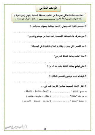 38
‫بمعنى‬ ‫كلمة‬ ‫الفقرة‬ ‫من‬ ‫هات‬(‫أذاعت‬)‫جمعها‬ ‫وكلمة‬(‫مسابقات‬)‫؟‬
........................................................................................................................
‫القصصية‬ ‫المسابقة‬ ‫هذه‬ ‫مشرف‬ ‫من‬.‫ا‬ ‫موضوع‬ ‫من‬ ‫فهمت‬ ‫كما‬‫؟‬ ‫لدرس‬
........................................................................................................................
‫؟‬ ‫المسابقة‬ ‫فى‬ ‫لإلشتراك‬ ‫الطالب‬ ‫يختارها‬ ‫أن‬ ‫يمكن‬ ‫التى‬ ‫القصص‬ ‫ما‬
.......................................................................................................................
‫؟‬ ‫المدرسى‬ ‫النشاط‬ ‫جماعة‬ ‫أعلنت‬ ‫ماذا‬
........................................................................................................................
‫؟‬ ‫وأين‬ ‫؟‬ ‫بالمدرسة‬ ‫النشاط‬ ‫جماعة‬ ‫تجتمع‬ ‫متى‬
.........................................................................................................................
‫؟‬ ‫المختارة‬ ‫القصص‬ ‫موضوع‬ ‫تحديد‬ ‫تم‬ ‫كيف‬
........................................................................................................................
‫يلى‬ ‫فيما‬ ‫القوسين‬ ‫بين‬ ‫مما‬ ‫الصحيحة‬ ‫اإلجابة‬ ‫اختر‬:-
‫جمع‬"‫النشاط‬( ............................ "‫األنشاط‬–‫النشائط‬–‫األنشطة‬)
‫مرادف‬"‫منتقاة‬( ......................... "‫مختارة‬–‫متنوعة‬–‫مناسبة‬)
‫مضاد‬"‫مضت‬.................. "( .......‫استمرت‬–‫حضرت‬–‫عاصرت‬)
‫بعنوان‬ ‫قصصية‬ ‫لمسابقة‬ ‫تنظيمها‬ ‫عن‬ ‫المدرسة‬ ‫فى‬ ‫النشاط‬ ‫جماعة‬ ‫أعلنت‬(‫الحياة‬ ‫من‬)
‫العربية‬ ‫اللغة‬ ‫مدرس‬ ‫إشراف‬ ‫تحت‬.........................‫مضت‬ ‫أزمان‬ ‫من‬ ‫مختارة‬ ‫أم‬.
‫الوا‬‫المنزلى‬ ‫جب‬
 