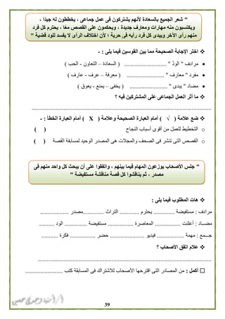 39
‫يلى‬ ‫فيما‬ ‫القوسين‬ ‫بين‬ ‫مما‬ ‫الصحيحة‬ ‫اإلجابة‬ ‫اختر‬:-
‫مرادف‬"ّ‫د‬‫الو‬( ............................ "‫السعادة‬–‫التعاون‬-‫الحب‬)
‫مفرد‬"‫معارف‬( ......................... "‫معرفة‬–‫عرف‬-‫عارف‬)
‫مضاد‬"‫يبدى‬"( .........................‫يخفى‬–‫يمنع‬-‫يعوق‬)
‫أ‬ ‫ما‬‫؟‬ ‫فيه‬ ‫المشتركين‬ ‫على‬ ‫الجماعى‬ ‫العمل‬ ‫ثر‬
.......................................................................................................................
‫عالمة‬ ‫ضع‬(√)‫و‬ ‫الصحيحة‬ ‫العبارة‬ ‫أمام‬‫عالمة‬(Х)‫الخطأ‬ ‫العبارة‬ ‫أمام‬:-
o‫النجاح‬ ‫أسباب‬ ‫أقوى‬ ‫من‬ ‫للعمل‬ ‫التخطيط‬) (
o‫القصة‬ ‫لمسابقة‬ ‫الوحيد‬ ‫المصدر‬ ‫هى‬ ‫والمجالت‬ ‫الصحف‬ ‫فى‬ ‫تنشر‬ ‫التى‬ ‫القصص‬) (
‫يلى‬ ‫فيما‬ ‫المطلوب‬ ‫هات‬:
‫مرادف‬:‫مستفيضة‬..............‫يحترم‬.............‫التراث‬..............‫مصدر‬...................
‫مضــاد‬:‫أعلنت‬.................‫المعاصرة‬.................‫مستفيضة‬...............‫الود‬..........
‫جـــمع‬:‫مهمة‬..................‫فيديو‬.......................‫حضر‬.................‫فكرة‬...........
‫؟‬ ‫األصحاب‬ ‫اتفق‬ ‫عالم‬
...................................................................................................................
‫أكمل‬:‫كتب‬ ‫المسابقة‬ ‫فى‬ ‫لالشتراك‬ ‫األصحاب‬ ‫اقترحها‬ ‫التى‬ ‫المصادر‬ ‫من‬.........................
"، ‫ًا‬‫د‬‫جي‬ ‫له‬ ‫يخططون‬ ، ‫جماعى‬ ‫عمل‬ ‫فى‬ ‫يشتركون‬ ‫ألنهم‬ ‫بالسعادة‬ ‫الجميع‬ ‫شعر‬
‫فرد‬ ‫كل‬ ‫يحترم‬ ، ‫ا‬ً‫ع‬‫م‬ ‫القصص‬ ‫على‬ ‫ويحكمون‬ ، ‫جديدة‬ ‫ومعارف‬ ‫مهارات‬ ‫منه‬ ‫ويكتسبون‬
‫قضية‬ ‫للود‬ ‫يفسد‬ ‫ال‬ ‫الرأى‬ ‫اختالف‬ ‫ألن‬ ‫؛‬ ‫حرية‬ ‫فى‬ ‫رأيه‬ ‫فرد‬ ‫كل‬ ‫ويبدى‬ ‫اآلخر‬ ‫رأى‬ ‫منهم‬"
"‫فى‬ ‫منهم‬ ‫واحد‬ ‫كل‬ ‫يبحث‬ ‫أن‬ ‫على‬ ‫واتفقوا‬ ، ‫بينهم‬ ‫فيما‬ ‫المهام‬ ‫يوزعون‬ ‫األصحاب‬ ‫جلس‬
‫ث‬ ، ‫مصدر‬‫مستفيضة‬ ‫مناقشة‬ ‫قصة‬ ‫كل‬ ‫يناقشوا‬ ‫م‬"
 