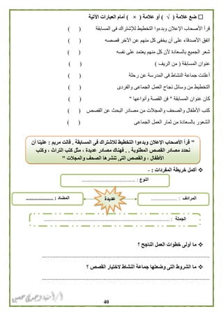 41
‫عالمة‬ ‫ضع‬(√)‫عالمة‬ ‫أو‬(×)‫اآلتية‬ ‫العبارات‬ ‫أمام‬
‫المسابقة‬ ‫فى‬ ‫لإلشتراك‬ ‫التخطيط‬ ‫وبدءوا‬ ‫اإلعالن‬ ‫األصحاب‬ ‫قرأ‬) (
‫قصصه‬ ‫اآلخر‬ ‫عن‬ ‫منهم‬ ‫كل‬ ‫يخفى‬ ‫أن‬ ‫على‬ ‫األصدقاء‬ ‫اتفق‬) (
‫نفسه‬ ‫على‬ ‫يعتمد‬ ‫منهم‬ ‫كل‬ ‫ألن‬ ‫بالسعادة‬ ‫الجميع‬ ‫شعر‬) (
‫المسابقة‬ ‫عنوان‬(‫الريف‬ ‫من‬)) (
‫رحلة‬ ‫عن‬ ‫المدرسة‬ ‫فى‬ ‫النشاط‬ ‫جماعة‬ ‫أعلنت‬) (
‫والفردى‬ ‫الجماعى‬ ‫العمل‬ ‫نجاح‬ ‫وسائل‬ ‫من‬ ‫التخطيط‬) (
‫المسابقة‬ ‫عنوان‬ ‫كان‬"‫وأنواعها‬ ‫القصة‬ ‫فن‬") (
‫القصص‬ ‫عن‬ ‫البحث‬ ‫مصادر‬ ‫من‬ ‫والمجالت‬ ‫والصحف‬ ‫األطفال‬ ‫كتب‬) (
‫ال‬‫الجماعى‬ ‫العمل‬ ‫ثمار‬ ‫من‬ ‫بالسعادة‬ ‫شعور‬) (
‫الم‬ ‫خريطة‬ ‫أكمل‬‫فردات‬:-
‫ما‬‫؟‬ ‫الناجح‬ ‫العمل‬ ‫خطوات‬ ‫أولى‬
................................................................................................................
‫؟‬ ‫القصص‬ ‫الختيار‬ ‫النشاط‬ ‫جماعة‬ ‫وضعتها‬ ‫التى‬ ‫الشروط‬ ‫ما‬
................................................................................................................
‫النوع‬......................................... :
‫الجملة‬................................................................................................ :
‫المضاد‬..................... : ‫المرادف‬.................. :..‫عديدة‬
"‫المسابقة‬ ‫فى‬ ‫لالشتراك‬ ‫التخطيط‬ ‫وبدءوا‬ ‫اإلعالن‬ ‫األصحاب‬ ‫قرأ‬.‫مريم‬ ‫قالت‬:‫أن‬ ‫علينا‬
‫المطلوبة‬ ‫القصص‬ ‫مصادر‬ ‫نحدد‬. .‫وكتب‬ ، ‫التراث‬ ‫كتب‬ ‫مثل‬ ، ‫عديدة‬ ‫مصادر‬ ‫فهناك‬
‫والمجالت‬ ‫الصحف‬ ‫تنشرها‬ ‫التى‬ ‫والقصص‬ ، ‫األطفال‬"
 