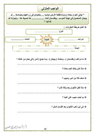 43
‫المفردات‬ ‫خريطة‬ ‫أكمل‬:-
‫مرادف‬ ‫ما‬(‫يقتسمان‬)‫ومضاد‬ ،(‫يبيعان‬)‫جمع‬ ‫وما‬ ،(‫ثمن‬)‫عندك‬ ‫من‬ ‫جمل‬ ‫فى‬‫؟‬
.................................................................................................................
‫؟‬ ‫سعادة‬ ‫العم‬ ‫يملك‬ ‫كان‬ ‫ماذا‬
.................................................................................................................
‫؟‬ ‫وحبيب‬ ‫أمير‬ ‫من‬ ‫كال‬ ‫صف‬
.................................................................................................................
‫؟‬ ‫األب‬ ‫وفاة‬ ‫بعد‬ ‫األخوان‬ ‫فعل‬ ‫ماذا‬
.................................................................................................................
‫؟‬ ‫أخيه‬ ‫على‬ ‫حبيب‬ ‫أجاب‬ ‫بم‬
................................................................................................................
‫؟‬ ‫المال‬ ‫اقتسام‬ ‫بعد‬ ‫األخوان‬ ‫ذهب‬ ‫أين‬ ‫إلى‬
.................................................................................................................
"‫العم‬ ‫توفى‬(‫سعادة‬)‫لولديه‬ ‫األرض‬ ‫قطعة‬ ‫وترك‬....‫وحصادها‬ ‫زراعتها‬ ‫فى‬ ‫يتعاونان‬...‫ثم‬
‫ثمنه‬ ‫ويقتسمان‬ ، ‫الموسم‬ ‫نهاية‬ ‫فى‬ ‫المحصول‬ ‫يبيعان‬....................‫هللا‬ ‫وليبارك‬ ، ‫هذا‬ ‫نصيبك‬ ‫خذ‬
‫فيه‬ ‫لك‬"
‫المنزلى‬ ‫الواجب‬
‫النوع‬......................................... :
‫الجملة‬........................................................................... :.....................
‫المضاد‬..................... : ‫المرادف‬.................... :‫عديدة‬
 