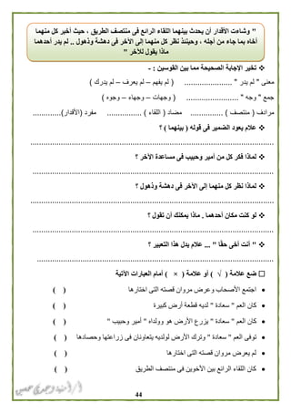 44
‫القوسين‬ ‫بين‬ ‫مما‬ ‫الصحيحة‬ ‫اإلجابة‬ ‫تخير‬:-
‫معنى‬"‫يدر‬ ‫لم‬( ...................... "‫يفهم‬ ‫لم‬–‫يعرف‬ ‫لم‬–‫يدرك‬ ‫لم‬)
‫جمع‬"‫وجه‬........... "( .............‫وجهات‬–‫وجهاء‬–‫وجوه‬)
‫مرادف‬(‫منتصف‬............... )‫مضاد‬(‫اللقاء‬................ )‫مفرد‬(‫األقدار‬.............)
‫قوله‬ ‫فى‬ ‫الضمير‬ ‫يعود‬ ‫عالم‬(‫بينهما‬)‫؟‬
................................................................................................................
‫؟‬ ‫اآلخر‬ ‫مساعدة‬ ‫فى‬ ‫وحبيب‬ ‫أمير‬ ‫من‬ ‫كل‬ ‫فكر‬ ‫لماذا‬
...............................................................................................................
‫؟‬ ‫وذهول‬ ‫دهشة‬ ‫فى‬ ‫اآلخر‬ ‫إلى‬ ‫منهما‬ ‫كل‬ ‫نظر‬ ‫لماذا‬
................................................................................................................
‫أحدهما‬ ‫مكان‬ ‫كنت‬ ‫لو‬.‫؟‬ ‫تقول‬ ‫أن‬ ‫يمكنك‬ ‫ماذا‬
...............................................................................................................
"‫أ‬‫ا‬ً‫ق‬‫ح‬ ‫أخى‬ ‫نت‬... "‫؟‬ ‫التعبير‬ ‫هذا‬ ‫يدل‬ ‫عالم‬
.............................................................................................................
‫عالمة‬ ‫ضع‬(√)‫عالمة‬ ‫أو‬(×)‫اآلتية‬ ‫العبارات‬ ‫أمام‬
‫اختارها‬ ‫التى‬ ‫قصته‬ ‫مروان‬ ‫وعرض‬ ‫األصحاب‬ ‫اجتمع‬) (
‫العم‬ ‫كان‬"‫سعادة‬"‫كبيرة‬ ‫أرض‬ ‫قطعة‬ ‫لديه‬) (
‫العم‬ ‫كان‬"‫سعادة‬"‫وولداه‬ ‫هو‬ ‫األرض‬ ‫يزرع‬"‫وحبيب‬ ‫أمير‬") (
‫العم‬ ‫توفى‬"‫سعادة‬"‫فى‬ ‫يتعاونان‬ ‫لولديه‬ ‫األرض‬ ‫وترك‬‫وحصادها‬ ‫زراعتها‬) (
‫اختارها‬ ‫التى‬ ‫قصته‬ ‫مروان‬ ‫يعرض‬ ‫لم‬) (
‫الطريق‬ ‫منتصف‬ ‫فى‬ ‫األخوين‬ ‫بين‬ ‫الرائع‬ ‫اللقاء‬ ‫كان‬) (
"‫الطريق‬ ‫منتصف‬ ‫فى‬ ‫الرائع‬ ‫اللقاء‬ ‫بينهما‬ ‫يحدث‬ ‫أن‬ ‫األقدار‬ ‫وشاءت‬‫حيث‬ ،‫منهما‬ ‫كل‬ ‫أخبر‬
‫وذهول‬ ‫دهشة‬ ‫فى‬ ‫اآلخر‬ ‫إلى‬ ‫منهما‬ ‫كل‬ ‫نظر‬ ‫وحينئذ‬ ، ‫أجله‬ ‫من‬ ‫جاء‬ ‫بما‬ ‫أخاه‬..‫أحدهما‬ ‫يدر‬ ‫لم‬
‫لآلخر‬ ‫يقول‬ ‫ماذا‬"
 