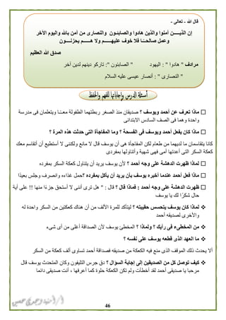 46
‫؟‬ ‫ويوسف‬ ‫أحمد‬ ‫عن‬ ‫تعرف‬ ‫ماذا‬‫مدرسة‬ ‫فى‬ ‫ويتعلمان‬ ‫ـا‬ً‫ـ‬‫معـ‬ ‫الطفولة‬ ‫ربطتهما‬ ‫الصغر‬ ‫منذ‬ ‫صديقان‬
‫االبتدائى‬ ‫السادس‬ ‫الصف‬ ‫فى‬ ‫وهما‬ ‫واحدة‬
‫الف‬ ‫فى‬ ‫ويوسف‬ ‫أحمد‬ ‫يفعل‬ ‫كان‬ ‫ماذا‬‫؟‬ ‫المرة‬ ‫هذه‬ ‫حدثت‬ ‫التى‬ ‫المفاجأة‬ ‫وما‬ ‫؟‬ ‫سحة‬
‫معك‬ ‫أتقاسم‬ ‫أن‬ ‫أستطيع‬ ‫ال‬ ‫ولكننى‬ ‫مانع‬ ‫ال‬ ‫قال‬ ‫يوسف‬ ‫أن‬ ‫هى‬ ‫المفاجأة‬ ‫لكن‬ ‫طعام‬ ‫من‬ ‫لديهما‬ ‫ما‬ ‫يتقاسمان‬ ‫كانا‬
‫بمفردى‬ ‫وأتناولها‬ ‫شهية‬ ‫فهى‬ ‫أمى‬ ‫أعدتها‬ ‫التى‬ ‫السكر‬ ‫كعكة‬
‫؟‬ ‫أحمد‬ ‫وجه‬ ‫على‬ ‫الدهشة‬ ‫ظهرت‬ ‫لماذا‬‫كعكة‬ ‫يتناول‬ ‫أن‬ ‫يريد‬ ‫يوسف‬ ‫ألن‬‫بمفرده‬ ‫السكر‬
‫؟‬ ‫بمفرده‬ ‫يأكل‬ ‫أن‬ ‫يريد‬ ‫بأن‬ ‫يوسف‬ ‫أخبره‬ ‫عندما‬ ‫أحمد‬ ‫فعل‬ ‫ماذا‬‫ًا‬‫د‬‫بعي‬ ‫وجلس‬ ‫وانصرف‬ ‫غذاءه‬ ‫حمل‬
‫أحمد‬ ‫وجه‬ ‫على‬ ‫الدهشة‬ ‫ظهرت‬:‫؟‬ ‫قال‬ ‫فماذا‬‫قال‬" :‫منها‬ ‫ا‬ً‫ء‬‫جز‬ ‫أستحق‬ ‫ال‬ ‫أننى‬ ‫ترى‬ ‫هل‬!!‫أية‬ ‫على‬
‫يوسف‬ ‫يا‬ ‫لك‬ ‫ا‬ً‫شكر‬ ‫حال‬
‫؟‬ ‫حقيبته‬ ‫يتحسس‬ ‫يوسف‬ ‫كان‬ ‫لماذا‬‫ا‬ ‫للمرة‬ ‫ليتأكد‬‫له‬ ‫واحدة‬ ‫السكر‬ ‫من‬ ‫كعكتين‬ ‫هناك‬ ‫أن‬ ‫من‬ ‫أللف‬
‫أحمد‬ ‫لصديقه‬ ‫واألخرى‬
‫؟‬ ‫ولماذا‬ ‫؟‬ ‫رأيك‬ ‫فى‬ ‫المخطىء‬ ‫من‬‫شىء‬ ‫أى‬ ‫من‬ ‫أغلى‬ ‫الصداقة‬ ‫ألن‬ ‫يوسف‬ ‫المخطئ‬
‫؟‬ ‫نفسه‬ ‫على‬ ‫يوسف‬ ‫قطعه‬ ‫الذى‬ ‫العهد‬ ‫ما‬
‫السكر‬ ‫من‬ ‫كعكة‬ ‫ألف‬ ‫تساوى‬ ‫أحمد‬ ‫فصداقة‬ ‫صديقه‬ ‫من‬ ‫الكعكة‬ ‫فيه‬ ‫منع‬ ‫الذى‬ ‫الموقف‬ ‫ذلك‬ ‫يحدث‬ ‫أال‬
‫ت‬ ‫كيف‬‫؟‬ ‫السؤال‬ ‫إجابة‬ ‫إلى‬ ‫الصديقين‬ ‫من‬ ‫كل‬ ‫وصل‬‫قال‬ ‫يوسف‬ ‫المتحدث‬ ‫وكان‬ ‫التليفون‬ ‫جرس‬ ‫دق‬
‫دائما‬ ‫صديقى‬ ‫أنت‬ ، ‫أعرفها‬ ‫كما‬ ‫حلوة‬ ‫الكعكة‬ ‫تكن‬ ‫ولم‬ ‫أخطأت‬ ‫لقد‬ ‫أحمد‬ ‫صديقى‬ ‫يا‬ ‫مرحبا‬
‫هللا‬ ‫قال‬-‫تعالى‬-
‫اآلخر‬ ‫واليوم‬ ‫باهلل‬ ‫آمن‬ ‫من‬ ‫والنصارى‬ ‫والصابئـون‬ ‫هادوا‬ ‫والذين‬ ‫آمنوا‬ ‫الذيـــــن‬ ‫إن‬
‫وال‬ ‫عليهــــــم‬ ‫خوف‬ ‫فال‬ ‫ـا‬ً‫صالحــ‬ ‫وعمل‬‫يحزنــــون‬ ‫هــــــم‬
‫العظيم‬ ‫هللا‬ ‫صدق‬
‫مرادف‬"‫هادوا‬: "‫اليهود‬"‫الصابئون‬:"‫آخر‬ ‫لدين‬ ‫دينهم‬ ‫تاركو‬
"‫النصارى‬: "‫السالم‬ ‫عليه‬ ‫عيسى‬ ‫أنصار‬
 