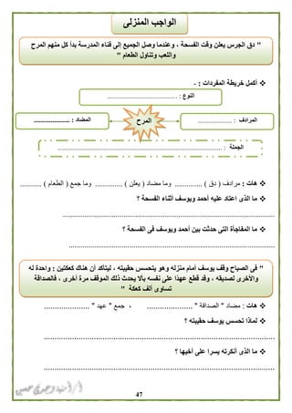 47
‫المفردات‬ ‫خريطة‬ ‫أكمل‬:-
‫هات‬:‫مرادف‬(‫دق‬........... )...‫مضاد‬ ‫وما‬(‫يعلن‬........ )......‫جمع‬ ‫وما‬(‫الطعام‬........... )
‫؟‬ ‫الفسحة‬ ‫أثناء‬ ‫ويوسف‬ ‫أحمد‬ ‫عليه‬ ‫اعتاد‬ ‫الذى‬ ‫ما‬
............................................................................................................
‫؟‬ ‫الفسحة‬ ‫فى‬ ‫ويوسف‬ ‫أحمد‬ ‫بين‬ ‫حدثت‬ ‫التى‬ ‫المفاجأة‬ ‫ما‬
.........................................................................................................
‫هات‬:‫مضاد‬"‫الصداقة‬.......... "...........‫جمع‬ ،"‫عهد‬......... "............
‫؟‬ ‫حقيبته‬ ‫يوسف‬ ‫تحسس‬ ‫لماذا‬
..........................................................................................................
‫؟‬ ‫أخيها‬ ‫على‬ ‫يسرا‬ ‫أنكرته‬ ‫الذى‬ ‫ما‬
..........................................................................................................
"‫المرح‬ ‫منهم‬ ‫كل‬ ‫بدأ‬ ‫المدرسة‬ ‫فناء‬ ‫إلى‬ ‫الجميع‬ ‫وصل‬ ‫وعندما‬ ، ‫الفسحة‬ ‫وقت‬ ‫يعلن‬ ‫الجرس‬ ‫دق‬
‫الطعام‬ ‫وتناول‬ ‫واللعب‬"
‫المنزلى‬ ‫الواجب‬
‫النوع‬............................ :.............
‫الجملة‬................................................................................................ :
‫المضاد‬..................... : ‫المرادف‬.................... :‫المرح‬
"‫كعكتين‬ ‫هناك‬ ‫أن‬ ‫ليتأكد‬ ، ‫حقيبته‬ ‫يتحسس‬ ‫وهو‬ ‫منزله‬ ‫أمام‬ ‫يوسف‬ ‫وقف‬ ‫الصباح‬ ‫فى‬:‫له‬ ‫واحدة‬
‫ن‬ ‫على‬ ‫ًا‬‫د‬‫عه‬ ‫قطع‬ ‫وقد‬ ، ‫لصديقه‬ ‫واألخرى‬‫فالصداقة‬ ، ‫أخرى‬ ‫مرة‬ ‫الموقف‬ ‫ذلك‬ ‫يحدث‬ ‫بأال‬ ‫فسه‬
‫كعكة‬ ‫ألف‬ ‫تساوى‬"
 