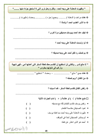 48
‫ه‬‫ات‬‫مرادف‬(‫الدهشة‬........ )...‫وجمع‬(‫جزء‬...... ).........‫ومضاد‬(‫ظهرت‬..............)
‫؟‬ ‫ولماذا‬ ‫؟‬ ‫أحمد‬ ‫أغضب‬ ‫الذى‬ ‫ما‬
.......................................................................................................................
‫؟‬ ‫أخرى‬ ‫مرة‬ ‫صديقين‬ ‫ويوسف‬ ‫أحمد‬ ‫عاد‬ ‫كيف‬
........................................................................................................................
‫؟‬ ‫أحمد‬ ‫وجه‬ ‫على‬ ‫الدهشة‬ ‫ارتسمت‬ ‫لم‬
..........................................................................................................
‫وج‬ ‫على‬ ‫أحمد‬ ‫فعل‬ ‫رد‬ ‫تصف‬ ‫بم‬‫؟‬ ‫صديقه‬ ‫ه‬
.........................................................................................................
‫هات‬‫جمع‬"‫مانع‬........................ "‫ومضاد‬ ،"‫أستطيع‬.......................... "
‫؟‬ ‫تصفه‬ ‫وبم‬ ‫؟‬ ‫القائل‬ ‫من‬
....................................................................................................................
‫؟‬ ‫أسبابه‬ ‫فما‬ ، ‫السكر‬ ‫كعكة‬ ‫تقاسم‬ ‫القائل‬ ‫رفض‬
....................................................................................................................
‫عالمة‬ ‫ضع‬(√)‫عالمة‬ ‫أو‬(×)‫اآلتية‬ ‫العبارات‬ ‫أمام‬
‫صديقه‬ ‫مع‬ ‫كله‬ ‫الطعام‬ ‫تقاسم‬ ‫يوسف‬ ‫رفض‬) (
‫الطعام‬ ‫مقاسمة‬ ‫الصديقان‬ ‫تعود‬) (
‫يوسف‬ ‫فعله‬ ‫مما‬ ‫أحمد‬ ‫وجه‬ ‫على‬ ‫الدهشة‬ ‫ظهرت‬) (
‫الموقف‬ ‫فى‬ ‫ًا‬‫د‬‫أح‬ ‫الصديقان‬ ‫يستشر‬ ‫لم‬) (
‫فعله‬ ‫عن‬ ‫اعتذر‬ ‫الذى‬ ‫هو‬ ‫أحمد‬) (
"‫وقال‬ ، ‫أحمد‬ ‫وجه‬ ‫على‬ ‫الدهشة‬ ‫وظهرت‬(‫منها‬ ‫ا‬ً‫ء‬‫جز‬ ‫أستحق‬ ‫ال‬ ‫أننى‬ ‫ترى‬ ‫وهل‬"........
"‫لدى‬ ‫مانع‬ ‫ال‬..‫شهية‬ ‫فهى‬ ، ‫أمى‬ ‫أعدتها‬ ‫التى‬ ‫السكر‬ ‫كعكة‬ ‫معك‬ ‫أتقاسم‬ ‫أن‬ ‫أستطيع‬ ‫لن‬ ‫ولكننى‬
‫فى‬ ‫وأرغب‬‫بمفردى‬ ‫تناولها‬"
 