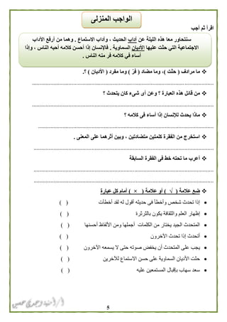 5
‫أجب‬ ‫ثم‬ ‫اقرأ‬
‫مرادف‬ ‫ما‬(‫حثت‬)‫مضاد‬ ‫وما‬ ،(ّ‫فر‬)‫مفرد‬ ‫وما‬(‫األديان‬)‫؟‬.
.......................................................................................................................
‫؟‬ ‫يتحدث‬ ‫كان‬ ‫شىء‬ ‫أى‬ ‫وعن‬ ‫؟‬ ‫العبارة‬ ‫هذه‬ ‫قائل‬ ‫من‬
.......................................................................................................................
‫؟‬ ‫كالمه‬ ‫فى‬ ‫أساء‬ ‫إذا‬ ‫لإلنسان‬ ‫يحدث‬ ‫ماذا‬
...................................................................................................................
‫المعنى‬ ‫على‬ ‫أثرهما‬ ‫وبين‬ ، ‫متضادتين‬ ‫كلمتين‬ ‫الفقرة‬ ‫من‬ ‫استخرج‬.
......................................................................................................................
‫السابقة‬ ‫الفقرة‬ ‫فى‬ ‫خط‬ ‫تحته‬ ‫ما‬ ‫أعرب‬
......................................................................................................................
......................................................................................................................
‫عالمة‬ ‫ضع‬(√)‫عالمة‬ ‫أو‬(×)‫عبارة‬ ‫كل‬ ‫أمام‬
‫أخطأت‬ ‫لقد‬ ‫له‬ ‫أقول‬ ‫حديثه‬ ‫فى‬ ‫وأخطأ‬ ‫شخص‬ ‫تحدث‬ ‫إذا‬) (
‫إظهار‬‫بالثرثرة‬ ‫يكون‬ ‫والثقافة‬ ‫العلم‬) (
‫أحسنها‬ ‫األلفاظ‬ ‫ومن‬ ‫أجملها‬ ‫الكلمات‬ ‫من‬ ‫يختار‬ ‫الجيد‬ ‫المتحدث‬) (
‫اآلخرون‬ ‫تحدث‬ ‫إذا‬ ‫أتحدث‬) (
‫يخفض‬ ‫أن‬ ‫المتحدث‬ ‫على‬ ‫يجب‬‫اآلخرون‬ ‫يسمعه‬ ‫ال‬ ‫حتى‬ ‫صوته‬) (
‫لآلخرين‬ ‫االستماع‬ ‫حسن‬ ‫على‬ ‫السماوية‬ ‫األديان‬ ‫حثت‬) (
‫عليه‬ ‫المستمعين‬ ‫بإقبال‬ ‫سهاب‬ ‫سعد‬) (
‫عن‬ ‫الليلة‬ ‫هذه‬ ‫معا‬ ‫سنتحاور‬‫آداب‬‫االستماع‬ ‫وآداب‬ ، ‫الحديث‬.‫اآلداب‬ ‫أرفع‬ ‫من‬ ‫وهما‬
‫عليها‬ ‫حثت‬ ‫التي‬ ‫االجتماعية‬‫األديان‬‫السماوية‬.‫وإذا‬ ، ‫الناس‬ ‫أحبه‬ ‫كالمه‬ ‫أحسن‬ ‫إذا‬ ‫فاإلنسان‬
‫الناس‬ ‫منه‬ ‫فر‬ ‫كالمه‬ ‫في‬ ‫أساء‬.
‫المنزلى‬ ‫الواجب‬
 