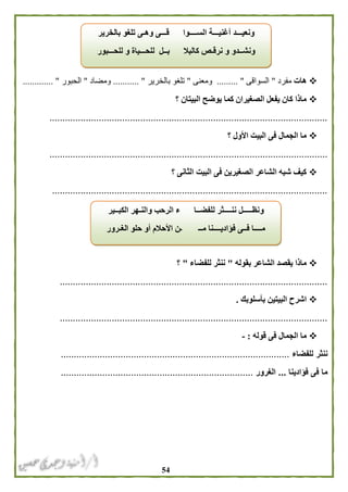 54
‫هات‬‫مفرد‬"‫السواقى‬. "........‫ومعنى‬"‫بالخرير‬ ‫تلغو‬.... ".......‫ومضاد‬"‫الحبور‬............. "
‫؟‬ ‫البيتان‬ ‫يوضح‬ ‫كما‬ ‫الصغيران‬ ‫يفعل‬ ‫كان‬ ‫ماذا‬
...........................................................................................................
‫؟‬ ‫األول‬ ‫البيت‬ ‫فى‬ ‫الجمال‬ ‫ما‬
...........................................................................................................
‫؟‬ ‫الثانى‬ ‫البيت‬ ‫فى‬ ‫الصغيرين‬ ‫الشاعر‬ ‫شبه‬ ‫كيف‬
..........................................................................................................
‫بقوله‬ ‫الشاعر‬ ‫يقصد‬ ‫ماذا‬"‫للف‬ ‫ننثر‬‫ضاء‬"‫؟‬
.......................................................................................................
‫بأسلوبك‬ ‫البيتين‬ ‫اشرح‬.
.......................................................................................................
‫قول‬ ‫فى‬ ‫الجمال‬ ‫ما‬‫ه‬:-
‫للفضاء‬ ‫ننثر‬........................................................................................
‫فؤادينا‬ ‫فى‬ ‫ما‬...‫الغرور‬..........................................................................
‫بالخرير‬ ‫تلغو‬ ‫وهـى‬ ‫قـــى‬ ‫الســــوا‬ ‫أغنيـــة‬ ‫ونعيـــد‬
‫للحـــبور‬ ‫و‬ ‫للحـــياة‬ ‫بــل‬ ‫كالبال‬ ‫نرقـص‬ ‫و‬ ‫ونشــدو‬
‫و‬‫الكبــير‬ ‫والنـهر‬ ‫الرحب‬ ‫ء‬ ‫للفضــا‬ ‫ننــــثر‬ ‫نظـــــل‬
‫الغـرور‬ ‫حلو‬ ‫أو‬ ‫األحالم‬ ‫ـن‬ ‫مــ‬ ‫فؤاديــــنا‬ ‫فــى‬ ‫مــــا‬
 