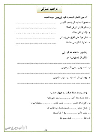 56
‫النصب‬ ‫سبب‬ ‫وبين‬ ‫يلى‬ ‫فيما‬ ‫المنصوبة‬ ‫األفعال‬ ‫عين‬:
‫أ‬-‫الشرور‬ ‫يتجنب‬ ‫كى‬ ‫ابنه‬ ‫األب‬ ‫ينصح‬..............................................................
‫ب‬-‫الخطأ‬ ‫فى‬ ‫تقع‬ ‫أن‬ ‫قبل‬ ‫فكر‬..............................................................
‫ج‬-‫عملك‬ ‫تتقن‬ ‫لن‬ ‫إنك‬..............................................................
‫د‬-‫زمالئى‬ ‫على‬ ‫أتفوق‬ ‫حتى‬ ‫ًا‬‫د‬‫جي‬ ‫أذاكر‬.............................................................
‫هـ‬-‫هللا‬ ‫عنك‬ ‫ليرضى‬ ‫أباك‬ ‫أطع‬..............................................................
‫يلى‬ ‫فيما‬ ‫خط‬ ‫تحته‬ ‫ما‬ ‫أعرب‬
‫أ‬-‫لينفق‬‫كل‬‫إنسان‬‫الخير‬ ‫فى‬
..................................................................................................................
‫ب‬-‫أستمع‬‫معلمى‬ ‫إلى‬‫ألفهم‬‫الدرس‬
..................................................................................................................
‫ج‬-‫يجب‬‫أن‬‫تقرأ‬‫لتستفيد‬‫اآلخرين‬ ‫تجارب‬ ‫من‬
.................................................................................................................
‫النصب‬ ‫حروف‬ ‫من‬ ‫ـا‬ً‫حرفــ‬ ‫النقط‬ ‫مكان‬ ‫ضع‬
‫أ‬-‫أعلى‬ ‫مثال‬ ‫لنفسك‬ ‫اتخذ‬................‫هديه‬ ‫على‬ ‫تسير‬
‫ب‬-‫الفصل‬ ‫نوافذ‬ ‫أفتح‬.............‫و‬ ‫الشمس‬ ‫تدخل‬..............‫الهواء‬ ‫يتجدد‬
‫ج‬-‫بالخلق‬ ‫تسلح‬...........‫االنحراف‬ ‫عن‬ ‫نفسك‬ ‫تصون‬
‫د‬-‫األدب‬ ‫اطلب‬................‫ـا‬ً‫ـ‬‫أنيسـ‬ ‫لك‬ ‫يكون‬
‫هـ‬-‫إنك‬..................‫بمفردك‬ ‫تعيش‬
‫المنزلى‬ ‫الواجب‬
 