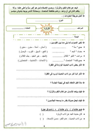 6
‫المفردات‬ ‫خريطة‬ ‫أكمل‬:-
‫ب‬ ‫مما‬ ‫يلى‬ ‫لما‬ ‫الصواب‬ ‫تخير‬‫القوسين‬ ‫ين‬:
‫جمع‬"‫ا‬ً‫ن‬‫س‬"......................(‫أسنان‬–‫أسنة‬–‫سنون‬–‫سنين‬)
‫مضاد‬"‫البعد‬"...................(‫النفع‬–‫السبق‬–‫القرب‬–‫الوصل‬)
‫مرادف‬"‫اللغو‬"‫الكالم‬( ................‫المفيد‬–‫المفيد‬ ‫غير‬–‫الكالم‬ ‫بطء‬)
‫كلمة‬ ‫جمع‬"‫المتحدث‬( ................. "‫األحداث‬–‫األحاديث‬–‫المتحدثون‬)
‫الفقرة‬ ‫فى‬ ‫الواردة‬ ‫الحديث‬ ‫آداب‬ ‫بعض‬ ‫اذكر‬
..................................................................................................................
‫اذكر‬‫الفقرة‬ ‫فى‬ ‫يرد‬ ‫لم‬ ‫الحديث‬ ‫آداب‬ ‫من‬ ‫آخر‬ ‫ا‬ً‫ب‬‫أد‬
..................................................................................................................
‫؟‬ ‫الجلسة‬ ‫نهاية‬ ‫فى‬ ‫للجد‬ ‫األحفاد‬ ‫فعل‬ ‫ماذا‬
.................................................................................................................
‫؟‬ ‫والثرثرة‬ ‫اللغو‬ ‫كالم‬ ‫عن‬ ‫اإلنسان‬ ‫يبتعد‬ ‫كيف‬
................................................................................................................
‫؟‬ ‫الجالسون‬ ‫يسمعه‬ ‫ما‬ ‫بقدر‬ ‫صوتنا‬ ‫نجعل‬ ‫كيف‬
................................................................................................................
‫عالمة‬ ‫ضع‬(√)‫عالمة‬ ‫أو‬(×)‫عبارة‬ ‫كل‬ ‫أمام‬
‫الزيارة‬ ‫آداب‬ ‫عن‬ ‫الجد‬ ‫حديث‬ ‫كان‬) (
‫الحديث‬ ‫آداب‬ ‫من‬:‫اإلصغ‬ ‫حسن‬ ، ‫اللغو‬ ‫عدم‬‫اء‬) (
‫وأال‬ ، ‫ا‬ً‫م‬‫عل‬ ‫وأعلى‬ ‫ا‬ً‫ن‬‫س‬ ‫أكبر‬ ‫هو‬ ‫لمن‬ ‫اإلصغاء‬ ‫وحسن‬ ، ‫والثرثرة‬ ‫اللغو‬ ‫كالم‬ ‫عن‬ ‫البعد‬
‫مبتسم‬ ‫بشوش‬ ‫بوجه‬ ‫الناس‬ ‫ومحادثة‬ ، ‫المتحدث‬ ‫مقاطعة‬ ‫وعدم‬ ، ‫واحد‬ ‫آن‬ ‫فى‬ ‫اثنان‬ ‫يتكلم‬
‫النوع‬......................................... :
‫الجملة‬...... :..........................................................................................
‫المضاد‬..................... : ‫المرادف‬.................... :‫الثرثرة‬
 