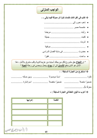 65
‫يأتى‬ ‫فيما‬ ‫معرفة‬ ‫أو‬ ‫نكرة‬ ‫كلمات‬ ‫الفراغات‬ ‫فى‬ ‫اكتب‬:-
‫إلى‬ ‫عمرو‬ ‫ذهب‬...........................................
‫مصر‬ ‫عاصمة‬.............................................
‫رأيت‬.............................................‫مريضًا‬
‫كتبت‬...............................................‫جميلة‬
‫شربت‬......................................................
.....................................................‫صافية‬
‫حضرت‬.......................‫ب‬ ‫فى‬‫الدراسى‬ ‫الفصل‬ ‫داية‬
‫ساعدت‬.............................................‫ا‬ً‫فقير‬
‫السابقة‬ ‫العبارة‬ ‫من‬ ‫استخرج‬:-
‫نكرة‬...............................‫موصوال‬ ‫ًا‬‫م‬‫اس‬.....................‫صلته‬ ‫وبين‬...............
‫متصال‬ ‫ا‬ً‫ضمير‬....................‫ض‬‫منفصال‬ ‫ا‬ً‫مير‬.....................‫إشارة‬ ‫اسم‬................
‫بأل‬ ‫ا‬ً‫ف‬‫معر‬.........................
‫السابقة‬ ‫العبارة‬ ‫فى‬ ‫الخط‬ ‫فوق‬ ‫ما‬ ‫أعرب‬:-
‫الكلمة‬‫إعرابها‬
‫المنزلى‬ ‫الواجب‬
"‫إن‬‫النجاح‬‫هذا‬ ، ‫باألمل‬ ‫مشرق‬ ‫وقلب‬ ‫قوية‬ ‫عزيمة‬ ‫من‬ ‫أسبابه‬ ‫يملك‬ ‫من‬ ‫لكل‬ ‫مشروع‬ ‫حق‬
‫يدفع‬ ‫الذى‬ ‫هو‬ ‫األمل‬‫اإلنسان‬‫أن‬ ‫إلى‬‫يبدع‬‫رحلة‬ ‫فى‬ ‫ويمضى‬ ‫ويعمل‬‫الحياة‬"
 