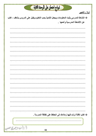 66
‫أوال‬:‫التعبير‬
‫التعليم‬ ‫يحب‬ ‫التلميذ‬ ‫ويجعل‬ ‫المعلومات‬ ‫يثبت‬ ‫المدرسى‬ ‫النشاط‬‫اكتب‬ ، ‫بشغف‬ ‫الدروس‬ ‫على‬ ‫ويقبل‬
‫وأهمها‬ ‫المدرسية‬ ‫األنشطة‬ ‫عن‬.
.....................................................................................................................
.....................................................................................................................
.....................................................................................................................
.....................................................................................................................
.....................................................................................................................
.....................................................................................................................
.....................................................................................................................
.....................................................................................................................
.....................................................................................................................
.....................................................................................................................
.....................................................................................................................
.....................................................................................................................
.....................................................................................................................
.....................................................................................................................
.....................................................................................................................
.....................................................................................................................
.....................................................................................................................
.....................................................................................................................
.....................................................................................................................
‫اكتب‬‫المدرسة‬ ‫نظافة‬ ‫على‬ ‫الحفاظ‬ ‫إلى‬ ‫زمالءك‬ ‫فيها‬ ‫ترشد‬ ‫الفتة‬.
..........................................................................................................................
 