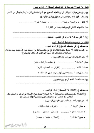 67
‫ثانيا‬:‫قصة‬ ‫من‬"‫الحديثة‬ ‫النهضة‬ ‫رائد‬ ‫مبارك‬ ‫على‬"‫أجب‬ ‫ثم‬ ‫اقرأ‬ ،:
((‫التأخر‬ ‫من‬ ‫الوطن‬ ‫يعانيه‬ ‫ما‬ ‫لكل‬ ‫الشافى‬ ‫الدواء‬ ‫هو‬ ‫الصحيح‬ ‫التعليم‬ ‫أن‬ ‫فى‬ ‫يرتاب‬ ‫ال‬ ‫مبارك‬ ‫على‬ ‫وكان‬
‫الع‬ ‫ينير‬ ‫الذى‬ ‫المصباح‬ ‫فهو‬ ، ‫والتخلف‬‫األفهام‬ ‫ويقوى‬ ‫قول‬))
‫أ‬/‫هات‬:-‫مرادف‬"‫يرتاب‬................... "‫ومضاد‬ ،"‫ينير‬....................... "
‫ب‬/‫الفقرة‬ ‫من‬ ‫فهمت‬ ‫كما‬ ‫للوطن‬ ‫الشافى‬ ‫الدواء‬ ‫ما‬‫؟‬
......................................................................................................................
‫ج‬/"‫مبارك‬ ‫على‬"‫وضحها‬ ، ‫التعليم‬ ‫فى‬ ‫رؤية‬ ‫له‬......................................................
‫ثالثا‬:‫المتعددة‬ ‫القراءة‬ ‫موضوعات‬ ‫من‬:‫أجب‬
‫موضوع‬ ‫من‬(‫الطريق‬ ‫منتصف‬ ‫فى‬)‫أجب‬ ‫ثم‬ ، ‫اقرأ‬:-
((‫اللقاء‬ ‫بينهما‬ ‫يحدث‬ ‫أن‬ ‫األقدار‬ ‫وشاءت‬‫جاء‬ ‫بما‬ ‫أخاه‬ ‫منهما‬ ‫كل‬ ‫أخبر‬ ‫حيث‬ ، ‫الطريق‬ ‫منتصف‬ ‫فى‬ ‫الرائع‬
‫وذهول‬ ‫دهشة‬ ‫فى‬ ‫اآلخر‬ ‫إلى‬ ‫منهما‬ ‫كل‬ ‫نظر‬ ‫وحينئذ‬ ‫أجله‬ ‫من‬))
‫أ‬/‫القوسين‬ ‫بين‬ ‫مما‬ ‫يلى‬ ‫لما‬ ‫الصواب‬ ‫تخير‬:-
‫معنى‬"‫شاءت‬"( .........................‫أعطت‬–‫أرادت‬–‫أبت‬)
‫مضاد‬"‫اللقاء‬"................( ....‫الفراق‬--‫الخصام‬-‫الكره‬)
‫ب‬/‫العم‬ ‫أحسن‬"‫سعادة‬"‫ولديه‬ ‫تربية‬.‫ذلك‬ ‫على‬ ‫الدليل‬ ‫ما‬‫؟‬
.................................................................................................................
‫ج‬/‫األخوين‬ ‫بين‬ ‫الرائع‬ ‫اللقاء‬ ‫أحداث‬ ‫صف‬.
.................................................................................................................
‫موضوع‬ ‫من‬(‫المسابقة‬ ‫عن‬ ‫اإلعالن‬)‫أجب‬ ‫ثم‬ ، ‫اقرأ‬:-
((‫ذلك‬ ‫أن‬ ‫أعتقد‬‫المسابقة‬ ‫فعنوان‬ ‫ممكن‬"‫الحياة‬ ‫من‬"‫بكل‬ ‫الحضر‬ ‫أو‬ ‫الريف‬ ‫فى‬ ‫اإلنسان‬ ‫حياة‬ ‫يجعل‬
‫أحد‬‫المسابقة‬ ‫لهذه‬ ‫ثرية‬ ‫مادة‬ ‫اآلن‬ ‫يحدث‬ ‫مما‬ ‫أو‬ ‫الماضى‬ ‫من‬ ‫اثها‬))
‫أ‬/‫يلى‬ ‫فيما‬ ‫القوسين‬ ‫بين‬ ‫مما‬ ‫الصحيحة‬ ‫اإلجابة‬ ‫تخير‬:-
‫معنى‬"‫ثرية‬( ... ............ "‫فقيرة‬–‫غنية‬–‫ذليلة‬)
‫مضاد‬"‫ممكن‬............. "(‫مستقيم‬–‫مستحيل‬–‫منتصر‬)
‫جمع‬"‫عنوان‬....... "....( .‫أعوان‬–‫عناوين‬–‫معاون‬)
 