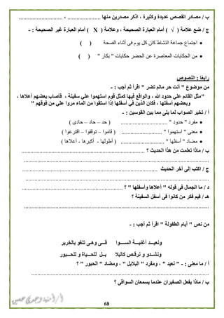 68
‫ب‬/‫منها‬ ‫مصدرين‬ ‫اذكر‬ ، ‫وكثيرة‬ ‫عديدة‬ ‫القصص‬ ‫مصادر‬......................،.............................
‫ج‬/‫عالمة‬ ‫ضع‬(√)‫وعالمة‬ ، ‫الصحيحة‬ ‫العبارة‬ ‫أمام‬(Х)‫الصحيحة‬ ‫غير‬ ‫العبارة‬ ‫أمام‬:-
‫كل‬ ‫كان‬ ‫النشاط‬ ‫جماعة‬ ‫اجتماع‬‫الفسحة‬ ‫أثناء‬ ‫فى‬ ‫يوم‬) (
‫حكايات‬ ‫الحضر‬ ‫عن‬ ‫المعاصرة‬ ‫الحكايات‬ ‫من‬"‫بكار‬") (
‫ا‬ً‫ع‬‫راب‬:‫النصوص‬
‫من‬‫موضوع‬"‫تضر‬ ‫مالم‬ ‫حر‬ ‫أنت‬"‫أجب‬ ‫ثم‬ ‫اقرأ‬:-
"، ‫أعالها‬ ‫بعضهم‬ ‫فأصاب‬ ، ‫سفينة‬ ‫علي‬ ‫استهموا‬ ‫قوم‬ ‫كمثل‬ ‫فيها‬ ‫والواقع‬ ، ‫هللا‬ ‫حدود‬ ‫علي‬ ‫القائم‬ ‫مثل‬
‫وبعضهم‬‫أسف‬‫إذا‬ ‫أسفلها‬ ‫في‬ ‫الذين‬ ‫فكان‬ ، ‫لها‬‫فوقهم‬ ‫من‬ ‫علي‬ ‫مروا‬ ‫الماء‬ ‫من‬ ‫استقوا‬"
‫أ‬/‫القوسين‬ ‫بين‬ ‫مما‬ ‫يلى‬ ‫لما‬ ‫الصواب‬ ‫تخير‬:-
‫مفرد‬"‫حدود‬.......................... ".....(‫حد‬–‫حاد‬–‫ح‬‫ا‬‫د‬‫ى‬)
‫معنى‬"‫استهموا‬....................... "....(‫قاموا‬–‫ت‬‫وقفوا‬–‫ا‬‫قترعوا‬)
‫مضاد‬"‫أسفلها‬............................. "(‫أطولها‬-‫أكبرها‬-‫أعالها‬)
‫ب‬/‫هذا‬ ‫من‬ ‫تعلمت‬ ‫ماذا‬‫؟‬ ‫الحديث‬..................................................................................
...........................................................................................................................
‫ج‬/‫اكتب‬‫آخر‬ ‫إلى‬‫الحديث‬..........................................................................................
..........................................................................................................................
‫د‬/‫قوله‬ ‫فى‬ ‫الجمال‬ ‫ما‬"‫وأسفلها‬ ‫أعالها‬"‫؟‬...................................................................
‫هـ‬/‫؟‬ ‫السفينة‬ ‫أسفل‬ ‫فى‬ ‫كانوا‬ ‫من‬ ‫فكر‬ ‫فيم‬
...........................................................................................................................
‫من‬‫نص‬"‫الطفولة‬ ‫أيام‬"‫أجب‬ ‫ثم‬ ‫اقرأ‬:-
‫بالخرير‬ ‫تلغو‬ ‫وهـى‬ ‫قـــى‬ ‫الســــوا‬ ‫أغنيـــة‬ ‫ونعيـــد‬
‫للحـــبور‬ ‫و‬ ‫للحـــياة‬ ‫بــل‬ ‫كالبال‬ ‫نرقـص‬ ‫و‬ ‫ونشــدو‬
‫أ‬/‫معنى‬ ‫ما‬:-"‫نعيد‬"‫ومفرد‬ ،"‫البالبل‬"‫ومضاد‬ ،"‫الحبور‬"‫؟‬
......................................................................................................................
‫ب‬/‫ماذا‬‫السواقى‬ ‫يسمعان‬ ‫عندما‬ ‫الصغيران‬ ‫يفعل‬‫؟‬
 