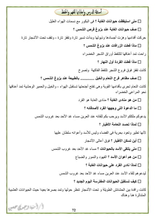 72
‫؟‬ ‫الغابة‬ ‫حيوانات‬ ‫استيقظت‬ ‫متى‬‫العليل‬ ‫الهواء‬ ‫نسمات‬ ‫مع‬ ‫البكور‬ ‫فى‬
‫؟‬ ‫الشمس‬ ‫قرص‬ ‫بزوغ‬ ‫عند‬ ‫الغابة‬ ‫حيوانات‬ ‫صف‬
‫تارة‬ ‫األشجار‬ ‫تحت‬ ‫وتقف‬ ، ‫تارة‬ ‫وتقفز‬ ‫تارة‬ ‫تسير‬ ‫وبدأت‬ ‫وذيولها‬ ‫أجسادها‬ ‫وهزت‬ ‫أقدامها‬ ‫حركت‬
‫؟‬ ‫الشمس‬ ‫بزوغ‬ ‫عند‬ ‫الزرافات‬ ‫فعلت‬ ‫ماذا‬
‫أعناقه‬ ‫تمد‬ ‫راحت‬‫الخضراء‬ ‫الشجر‬ ‫أوراق‬ ‫لتلتقط‬ ‫ا‬
‫؟‬ ‫النهار‬ ‫أول‬ ‫القردة‬ ‫فعلت‬ ‫ماذا‬
‫وتصرخ‬ ‫الفاكهة‬ ‫تلتقط‬ ‫الشجر‬ ‫فروع‬ ‫فوق‬ ‫تقفز‬ ‫كانت‬
‫والخيل‬ ‫النعام‬ ‫فرح‬ ‫مظاهر‬ ‫صف‬............‫؟‬ ‫الشمس‬ ‫بزوغ‬ ‫عند‬ ‫بالطبيعة‬
‫ال‬ ‫والحمير‬ ‫والخيل‬ ، ‫الهواء‬ ‫تستقبل‬ ‫أجنحتها‬ ‫تفتح‬ ‫وهى‬ ‫القوية‬ ‫بأقدامها‬ ‫تجرى‬ ‫النعام‬ ‫كانت‬‫أعناقها‬ ‫تمد‬ ‫وحشية‬
‫الخضراء‬ ‫المراعى‬ ‫نحو‬
‫؟‬ ‫الغابة‬ ‫منادى‬ ‫هو‬ ‫من‬‫القرد‬ ‫هو‬ ‫الغابة‬ ‫منادى‬
‫؟‬ ‫ألصدقائه‬ ‫القرد‬ ‫وجهها‬ ‫التى‬ ‫الدعوة‬ ‫ما‬
‫الشمس‬ ‫غروب‬ ‫بعد‬ ‫األحد‬ ‫غد‬ ‫مساء‬ ‫العرين‬ ‫عند‬ ‫للقائه‬ ‫بكم‬ ‫ويرحب‬ ‫األسد‬ ‫ملككم‬ ‫يدعوكم‬
‫؟‬ ‫األطيار‬ ‫النعامة‬ ‫تحسد‬ ‫لماذا‬
‫الف‬ ‫فى‬ ‫بحرية‬ ‫وتعود‬ ‫تطير‬ ‫ألنها‬‫عليها‬ ‫سلطان‬ ‫وأعوانه‬ ‫لألسد‬ ‫وليس‬ ‫ضاء‬
‫؟‬ ‫األطيار‬ ‫تسكن‬ ‫أين‬‫األشجار‬ ‫أعالى‬ ‫فوق‬
‫؟‬ ‫بالحيوانات‬ ‫األسد‬ ‫يلتقى‬ ‫متى‬‫الشمس‬ ‫غروب‬ ‫بعد‬ ‫األحد‬ ‫غد‬ ‫مساء‬
‫؟‬ ‫األسد‬ ‫أعوان‬ ‫هم‬ ‫من‬‫والضباع‬ ‫والنمور‬ ‫الفهود‬
‫؟‬ ‫الغابة‬ ‫حيوانات‬ ‫على‬ ‫القرد‬ ‫نادى‬ ‫لماذا‬
‫األ‬ ‫غد‬ ‫مساء‬ ‫العرين‬ ‫عند‬ ‫األسد‬ ‫للقاء‬ ‫ليدعوهم‬‫الشمس‬ ‫غروب‬ ‫بعد‬ ‫حد‬
‫؟‬ ‫الجديد‬ ‫اليوم‬ ‫المفترسة‬ ‫الحيوانات‬ ‫تستقبل‬ ‫كيف‬
‫العشبية‬ ‫الحيوانات‬ ‫حيث‬ ‫بعيدا‬ ‫بصرها‬ ‫وتمد‬ ‫حولها‬ ‫تنظر‬ ‫األشجار‬ ‫تحت‬ ‫و‬ ‫الطويلة‬ ‫الحشائش‬ ‫بين‬ ‫راقدة‬ ‫كانت‬
‫وهناك‬ ‫هنا‬ ‫المتناثرة‬
 