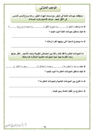 73
‫مرادف‬ ‫ما‬(‫العليل‬.......... )‫جمع‬ ‫وما‬(‫األفق‬............. )‫مض‬ ‫وما‬‫اد‬(‫بزوغ‬.......... )‫؟‬
‫؟‬ ‫الجديد‬ ‫اليوم‬ ‫الغابة‬ ‫حيوانات‬ ‫تستقبل‬ ‫كيف‬
.............................................................................................................
‫؟‬ ‫لزمالئه‬ ‫القرد‬ ‫وجهها‬ ‫التى‬ ‫الدعوة‬ ‫موضوع‬ ‫ما‬
..............................................................................................................
‫هات‬‫مرادف‬(‫المفترسة‬............. )‫ومضاد‬(‫المتناثرة‬............. )‫ومفرد‬(‫أنظار‬............)
‫؟‬ ‫الجديد‬ ‫اليوم‬ ‫المفترسة‬ ‫الحيوانات‬ ‫تستقبل‬ ‫كيف‬
.................................................................................................................
‫؟‬ ‫المفترسة‬ ‫والحيوانات‬ ‫العشبية‬ ‫الحيوانات‬ ‫بين‬ ‫الفرق‬ ‫ما‬
.................................................................................................................
‫ال‬ ‫من‬ ‫استخرج‬‫قيمته‬ ‫وبين‬ ‫ًا‬‫د‬‫تضا‬ ‫فقرة‬.
.................................................................................................................
‫الشمس‬ ‫قرص‬ ‫بزوغ‬ ‫وعند‬ ، ‫العليل‬ ‫الهواء‬ ‫نسمات‬ ‫مع‬ ‫البكور‬ ‫فى‬ ‫الغابة‬ ‫حيوانات‬ ‫استيقظت‬
‫أجسادها‬ ‫وهزت‬ ‫أقدامها‬ ‫حركت‬ ، ‫البعيد‬ ‫األفق‬ ‫فى‬
‫حولها‬ ‫تنظر‬ ، ‫األشجار‬ ‫وتحت‬ ‫الطويلة‬ ‫الحشائش‬ ‫بين‬ ‫راقدة‬ ‫كانت‬ ‫فقد‬ ‫المفترسة‬ ‫الحيوانات‬ ‫أما‬
‫بعي‬ ‫أنظارها‬ ‫وتمد‬‫وهناك‬ ‫هنا‬ ‫المتناثرة‬ ‫العشبية‬ ‫الحيوانات‬ ‫حيث‬ ‫ًا‬‫د‬
‫المنزلى‬ ‫الواجب‬
 