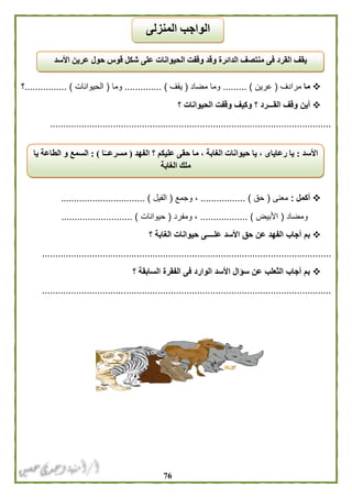 76
‫ما‬‫مرادف‬(‫عرين‬......... )‫مضاد‬ ‫وما‬(‫يقف‬.............. )‫و‬‫ما‬(‫الحيوانات‬................ )‫؟‬
‫؟‬ ‫الحيوانات‬ ‫وقفت‬ ‫وكيف‬ ‫؟‬ ‫القـــرد‬ ‫وقف‬ ‫أين‬
...........................................................................................................
‫أكمل‬:‫معنى‬(‫حق‬................. )‫وجمع‬ ،(‫الفيل‬.............. )..................
‫ومضاد‬(‫األبيض‬)..................‫ومفرد‬ ،(‫حيوانات‬........................... )
‫؟‬ ‫الغابة‬ ‫حيوانات‬ ‫علــــى‬ ‫األسد‬ ‫حق‬ ‫عن‬ ‫الفهد‬ ‫أجاب‬ ‫بم‬
..............................................................................................................
‫؟‬ ‫السابقة‬ ‫الفقرة‬ ‫فى‬ ‫الوارد‬ ‫األسد‬ ‫سؤال‬ ‫عن‬ ‫الثعلب‬ ‫أجاب‬ ‫بم‬
..............................................................................................................
‫األسد‬ ‫عرين‬ ‫حول‬ ‫قوس‬ ‫شكل‬ ‫على‬ ‫الحيوانات‬ ‫وقفت‬ ‫وقد‬ ‫الدائرة‬ ‫منتصف‬ ‫فى‬ ‫القرد‬ ‫يقف‬
‫األسد‬:‫الفهد‬ ‫؟‬ ‫عليكم‬ ‫حقى‬ ‫ما‬ ، ‫الغابة‬ ‫حيوانات‬ ‫يا‬ ، ‫رعاياى‬ ‫يا‬(‫ا‬ً‫مسرعــ‬: )‫يا‬ ‫الطاعة‬ ‫و‬ ‫السمع‬
‫الغابة‬ ‫ملك‬
‫المنزلى‬ ‫الواجب‬
 