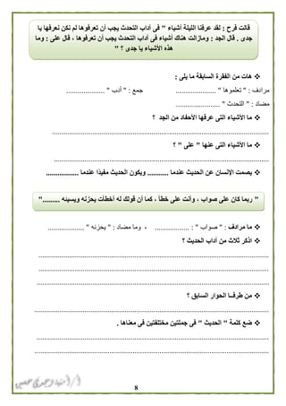 8
‫يلى‬ ‫ما‬ ‫السابقة‬ ‫الفقرة‬ ‫من‬ ‫هات‬:
‫مرادف‬" :‫تعلموها‬..................... "‫جمع‬" :‫أدب‬.................... "
‫مضاد‬" :‫التحدث‬............. "..........
‫؟‬ ‫الجد‬ ‫من‬ ‫األحفاد‬ ‫عرفها‬ ‫التى‬ ‫األشياء‬ ‫ما‬
.................................................................................................................
‫عنها‬ ‫التى‬ ‫األشياء‬ ‫ما‬"‫على‬"‫؟‬
................................................................................................................
‫عندما‬ ‫الحديث‬ ‫عن‬ ‫اإلنسان‬ ‫يصمت‬...........‫عندما‬ ‫ًا‬‫د‬‫مفي‬ ‫الحديث‬ ‫ويكون‬.................
‫مرادف‬ ‫ما‬" :‫صو‬‫اب‬.................. : "‫مضاد‬ ‫وما‬ ،" :‫يحزنه‬................... "
‫الحدي‬ ‫آداب‬ ‫من‬ ‫ثالث‬ ‫اذكر‬‫؟‬ ‫ث‬
........................................................................................................................
........................................................................................................................
.........................................................................................................................
‫؟‬ ‫السابق‬ ‫الحوار‬ ‫طرفــا‬ ‫من‬
..........................................................................................................................
‫كلمة‬ ‫ضع‬"‫الحديث‬"‫معناها‬ ‫فى‬ ‫مختلفتين‬ ‫جملتين‬ ‫فى‬.
.........................................................................................................................
..........................................................................................................................
‫فرح‬ ‫قالت‬:‫أ‬ ‫الليلة‬ ‫عرفنا‬ ‫لقد‬‫شياء‬"‫يا‬ ‫نعرفها‬ ‫نكن‬ ‫لم‬ ‫تعرفوها‬ ‫أن‬ ‫يجب‬ ‫التحدث‬ ‫آداب‬ ‫فى‬
‫جدى‬.‫الجد‬ ‫قال‬:‫على‬ ‫قال‬ ، ‫تعرفوها‬ ‫أن‬ ‫يجب‬ ‫التحدث‬ ‫آداب‬ ‫فى‬ ‫أشياء‬ ‫هناك‬ ‫ومازالت‬:‫وما‬
‫؟‬ ‫جدى‬ ‫يا‬ ‫األشياء‬ ‫هذه‬"
"‫ويس‬ ‫يحزنه‬ ‫أخطأت‬ ‫له‬ ‫قولك‬ ‫أن‬ ‫كما‬ ، ‫خطأ‬ ‫على‬ ‫وأنت‬ ، ‫صواب‬ ‫على‬ ‫كان‬ ‫ربما‬‫يئه‬".........
 