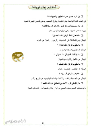 80
‫؟‬ ‫والحيوانات‬ ‫الطيور‬ ‫صوت‬ ‫صدى‬ ‫تردد‬ ‫أين‬
‫البعيدة‬ ‫البحيرة‬ ‫شاطئ‬ ‫وعلى‬ ‫الصخور‬ ‫وفوق‬ ‫األشجار‬ ‫فوق‬ ‫الواسعة‬ ‫الغابة‬ ‫أنحاء‬ ‫فى‬
‫؟‬ ‫قالت‬ ‫وماذا‬ ‫؟‬ ‫والزرافة‬ ‫الدب‬ ‫أصوات‬ ‫وضحت‬ ‫أين‬
‫خطر‬ ‫فى‬ ‫الوطن‬ ‫تقول‬ ‫وهى‬ ‫الطويلة‬ ‫الحشائش‬ ‫بين‬
‫؟‬ ‫الحصان‬ ‫عند‬ ‫الوطن‬ ‫كلمة‬ ‫تعنى‬ ‫ماذا‬
‫الوط‬‫والوطن‬ ‫المناسبات‬ ‫فى‬ ‫تقال‬ ‫كلمة‬ ‫ليس‬ ‫ن‬....‫الدواء‬ ‫هو‬ ‫العدل‬
‫؟‬ ‫الغزال‬ ‫عند‬ ‫الوطن‬ ‫مفهوم‬ ‫ما‬
‫والحرية‬ ‫والسكينة‬ ‫األمن‬ ‫هو‬ ‫الوطن‬
‫؟‬ ‫الكبش‬ ‫عند‬ ‫الوطن‬ ‫كلمة‬ ‫داللة‬ ‫ما‬
‫والتجوال‬ ‫والشراب‬ ‫الطعام‬ ‫هو‬ ‫الوطن‬
‫؟‬ ‫الثعلب‬ ‫عند‬ ‫الوطن‬ ‫مفهوم‬ ‫ما‬
‫والفداء‬ ‫والتضحية‬ ‫االنتماء‬ ‫هو‬ ‫الوطن‬
‫ي‬ ‫ماذا‬‫؟‬ ‫رأيك‬ ‫فى‬ ‫الوطن‬ ‫عنى‬
‫والدم‬ ‫الروح‬ ‫هو‬ ‫والهدوء‬ ‫والسكينة‬ ‫واالنتماء‬ ‫الفداء‬ ‫و‬ ‫التضحية‬ ‫هو‬ ‫الوطن‬
‫؟‬ ‫اللحم‬ ‫أكل‬ ‫عن‬ ‫االمتناع‬ ‫فى‬ ‫األسد‬ ‫قرار‬ ‫فى‬ ‫رأيك‬ ‫ما‬
‫الحياة‬ ‫فى‬ ‫وهدف‬ ‫أمل‬ ‫ولديهم‬ ‫وسالم‬ ‫أمن‬ ‫فى‬ ‫الجميع‬ ‫يعيش‬ ‫كـــــى‬ ‫صائب‬ ‫رأى‬
 