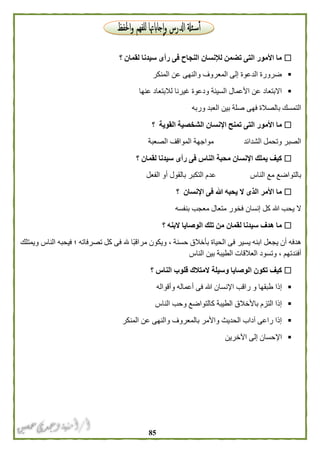 85
‫لقمان‬ ‫سيدنا‬ ‫رأى‬ ‫فى‬ ‫النجاح‬ ‫لإلنسان‬ ‫تضمن‬ ‫التى‬ ‫األمور‬ ‫ما‬‫؟‬
‫المنكر‬ ‫عن‬ ‫والنهى‬ ‫المعروف‬ ‫إلى‬ ‫الدعوة‬ ‫ضرورة‬
‫عنها‬ ‫لالبتعاد‬ ‫غيرنا‬ ‫ودعوة‬ ‫السيئة‬ ‫األعمال‬ ‫عن‬ ‫االبتعاد‬
‫وربه‬ ‫العبد‬ ‫بين‬ ‫صلة‬ ‫فهى‬ ‫بالصالة‬ ‫التمسك‬
‫الشخصي‬ ‫اإلنسان‬ ‫تمنح‬ ‫التى‬ ‫األمور‬ ‫ما‬‫القوية‬ ‫ة‬‫؟‬
‫الصعبة‬ ‫المواقف‬ ‫مواجهة‬ ‫الشدائد‬ ‫وتحمل‬ ‫الصبر‬
‫لقمان‬ ‫سيدنا‬ ‫رأى‬ ‫فى‬ ‫الناس‬ ‫محبة‬ ‫اإلنسان‬ ‫يملك‬ ‫كيف‬‫؟‬
‫الفعل‬ ‫أو‬ ‫بالقول‬ ‫التكبر‬ ‫عدم‬ ‫الناس‬ ‫مع‬ ‫بالتواضع‬
‫اإلنسان‬ ‫فى‬ ‫هللا‬ ‫يحبه‬ ‫ال‬ ‫الذى‬ ‫األمر‬ ‫ما‬‫؟‬
‫معجب‬ ‫متعال‬ ‫فخور‬ ‫إنسان‬ ‫كل‬ ‫هللا‬ ‫يحب‬ ‫ال‬‫بنفسه‬
‫البنه‬ ‫الوصايا‬ ‫تلك‬ ‫من‬ ‫لقمان‬ ‫سيدنا‬ ‫هدف‬ ‫ما‬‫؟‬
‫ويمتلك‬ ‫الناس‬ ‫فيحبه‬ ‫؛‬ ‫تصرفاته‬ ‫كل‬ ‫فى‬ ‫هلل‬ ‫ًا‬‫ب‬‫مراق‬ ‫ويكون‬ ، ‫حسنة‬ ‫بأخالق‬ ‫الحياة‬ ‫فى‬ ‫يسير‬ ‫ابنه‬ ‫يجعل‬ ‫أن‬ ‫هدفه‬
‫الناس‬ ‫بين‬ ‫الطيبة‬ ‫العالقات‬ ‫وتسود‬ ، ‫أفئدتهم‬
‫الناس‬ ‫قلوب‬ ‫المتالك‬ ‫وسيلة‬ ‫الوصايا‬ ‫تكون‬ ‫كيف‬‫؟‬
‫اإلن‬ ‫راقب‬ ‫و‬ ‫طبقها‬ ‫إذا‬‫وأقواله‬ ‫أعماله‬ ‫فى‬ ‫هللا‬ ‫سان‬
‫الناس‬ ‫وحب‬ ‫كالتواضع‬ ‫الطيبة‬ ‫باألخالق‬ ‫التزم‬ ‫إذا‬
‫المنكر‬ ‫عن‬ ‫والنهى‬ ‫بالمعروف‬ ‫واألمر‬ ‫الحديث‬ ‫آداب‬ ‫راعى‬ ‫إذا‬
‫اآلخرين‬ ‫إلى‬ ‫اإلحسان‬
 