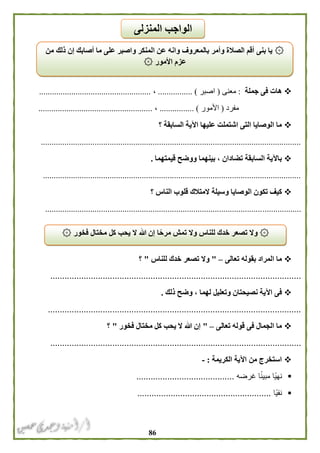 86
‫جملة‬ ‫فى‬ ‫هات‬:‫معنى‬(‫اصبر‬............... ).،....................................................
‫مفرد‬(‫ا‬‫ألمور‬................ )،.....................................................
‫؟‬ ‫السابقة‬ ‫اآلية‬ ‫عليها‬ ‫اشتملت‬ ‫التى‬ ‫الوصايا‬ ‫ما‬
.........................................................................................................................
‫قيمتهما‬ ‫ووضح‬ ‫بينهما‬ ، ‫تضادان‬ ‫السابقة‬ ‫باآلية‬.
........................................................................................................................
‫؟‬ ‫الناس‬ ‫قلوب‬ ‫المتالك‬ ‫وسيلة‬ ‫الوصايا‬ ‫تكون‬ ‫كيف‬
.......................................................................................................................
‫تعالى‬ ‫بقوله‬ ‫المراد‬ ‫ما‬–"‫للناس‬ ‫خدك‬ ‫تصعر‬ ‫وال‬"‫؟‬
.........................................................................................................
‫ذلك‬ ‫وضح‬ ، ‫لهما‬ ‫وتعليل‬ ‫نصيحتان‬ ‫اآلية‬ ‫فى‬.
..........................................................................................................
‫تعالى‬ ‫قوله‬ ‫فى‬ ‫الجمال‬ ‫ما‬–"‫فخور‬ ‫مختال‬ ‫كل‬ ‫يحب‬ ‫ال‬ ‫هللا‬ ‫إن‬"‫؟‬
.........................................................................................................
‫الكريمة‬ ‫اآلية‬ ‫من‬ ‫استخرج‬:-
‫غرضه‬ ‫ا‬ً‫ن‬‫مبي‬ ‫ًا‬‫ي‬‫نه‬.........................................
‫ًا‬‫ي‬‫نف‬........................................................
۞‫من‬ ‫ذلك‬ ‫إن‬ ‫أصابك‬ ‫ما‬ ‫على‬ ‫واصبر‬ ‫المنكر‬ ‫عن‬ ‫وانه‬ ‫بالمعروف‬ ‫وأمر‬ ‫الصالة‬ ‫أقم‬ ‫بنى‬ ‫يا‬
۞ ‫األمور‬ ‫عزم‬
‫المنزلى‬ ‫الواجب‬
۞۞ ‫فخور‬ ‫مختال‬ ‫كل‬ ‫يحب‬ ‫ال‬ ‫هللا‬ ‫إن‬ ‫ا‬ً‫مرح‬ ‫تمش‬ ‫وال‬ ‫للناس‬ ‫خدك‬ ‫تصعر‬ ‫وال‬
 