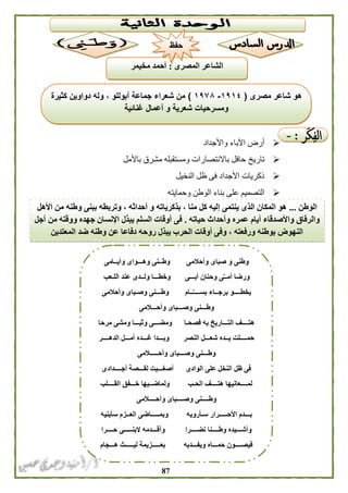 87
‫واألجداد‬ ‫اآلباء‬ ‫أرض‬
‫تاريخ‬‫باألمل‬ ‫مشرق‬ ‫ومستقبله‬ ‫باالنتصارات‬ ‫حافل‬
‫النخيل‬ ‫ظل‬ ‫فى‬ ‫األجداد‬ ‫ذكريات‬
‫وحمايته‬ ‫الوطن‬ ‫بناء‬ ‫على‬ ‫التصميم‬
‫وأيــامى‬ ‫وهـــواى‬ ‫وطــنى‬ ‫وأحالمى‬ ‫صباى‬ ‫و‬ ‫وطنى‬
‫أبـــى‬ ‫وحنان‬ ‫ى‬ِّ‫أمــ‬ ‫ورضا‬‫اللـعب‬ ‫عند‬ ‫ولــدى‬ ‫وخطـــا‬
‫وأحالمى‬ ‫وصـباى‬ ‫وطـــنى‬ ‫ــام‬َّ‫بســــ‬ ‫برجــاء‬ ‫يخطــــو‬
‫وأحـــالمى‬ ‫وصـــباى‬ ‫وطـــنى‬
‫مرحا‬ ‫ومشى‬ ‫وثبـــا‬ ‫ومضـــى‬ ‫فصحـا‬ ‫به‬ ‫التـــاريخ‬ ‫هتــــف‬
‫الدهــــر‬ ‫أمـــل‬ ‫غـــده‬ ‫وبـــدا‬ ‫النصر‬ ‫شعـــل‬ ‫يــده‬ ‫حمــــلت‬
‫وصـ‬ ‫وطـــنى‬‫وأحـــــالمى‬ ‫ــباى‬
‫أجــــدادى‬ ‫لقـــصة‬ ‫أصغـــيت‬ ‫الوادى‬ ‫على‬ ‫النخل‬ ‫ظل‬ ‫فى‬
‫القــــلب‬ ‫خـــفق‬ ‫ولماضــيها‬ ‫الحـب‬ ‫هتــــف‬ ‫لمــــعانيها‬
‫وأحــــالمى‬ ‫وصــــباى‬ ‫وطــــنى‬
‫سأبنيه‬ ‫العــزم‬ ‫وبمـــــاضى‬ ‫سـأرويه‬ ‫األحـــــرار‬ ‫بـــدم‬
‫نضـــ‬ ‫وطــــنا‬ ‫وأشـــيده‬‫حــــرا‬ ‫البنـــــى‬ ‫وأقـــدمه‬ ‫ـرا‬
‫هـــجام‬ ‫ليـــــث‬ ‫بعـــــزيمة‬ ‫ويفـــديه‬ ‫حمـــاه‬ ‫فيصــــون‬
‫مصرى‬ ‫شاعر‬ ‫هو‬(١١١١-١١٧۸)‫كثيرة‬ ‫دواوين‬ ‫وله‬ ، ‫أبوللو‬ ‫جماعة‬ ‫شعراء‬ ‫من‬
‫غنائية‬ ‫أعمال‬ ‫و‬ ‫شعرية‬ ‫ومسرحيات‬
‫الوطن‬...‫األهل‬ ‫من‬ ‫وطنه‬ ‫ببنى‬ ‫وتربطه‬ ، ‫أحداثه‬ ‫و‬ ‫بذكرياته‬ ، ‫منا‬ ‫كل‬ ‫إليه‬ ‫ينتمى‬ ‫الذى‬ ‫المكان‬ ‫هو‬
‫ح‬ ‫وأحداث‬ ‫عمره‬ ‫أيام‬ ‫واألصدقاء‬ ‫والرفاق‬‫ياته‬.‫أجل‬ ‫من‬ ‫ووقته‬ ‫جهده‬ ‫اإلنسان‬ ‫يبذل‬ ‫السلم‬ ‫أوقات‬ ‫فى‬
‫المعتدين‬ ‫ضد‬ ‫وطنه‬ ‫عن‬ ‫دفاعا‬ ‫روحه‬ ‫يبذل‬ ‫الحرب‬ ‫أوقات‬ ‫وفى‬ ، ‫ورفعته‬ ‫بوطنه‬ ‫النهوض‬
‫الشاعر‬‫المصرى‬:‫مخيمر‬ ‫أحمد‬
‫حفظ‬
 