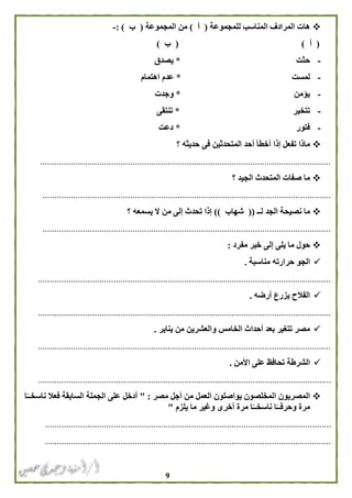 9
‫للمجموعة‬ ‫المناسب‬ ‫المرادف‬ ‫هات‬(‫أ‬)‫المجموعة‬ ‫من‬(‫ب‬: )-
(‫أ‬( )‫ب‬)
-‫حثت‬*‫يصدق‬
-‫لمست‬*‫اهتمام‬ ‫عدم‬
-‫يؤمن‬*‫وجدت‬
-‫تتخير‬*‫تنتقى‬
-‫فتور‬*‫دعت‬
‫أحد‬ ‫أخطأ‬ ‫إذا‬ ‫تفعل‬ ‫ماذا‬‫؟‬ ‫حديثه‬ ‫فى‬ ‫المتحدثين‬
...........................................................................................................................
‫؟‬ ‫الجيد‬ ‫المتحدث‬ ‫صفات‬ ‫ما‬
..........................................................................................................................
‫لــ‬ ‫الجد‬ ‫نصيحة‬ ‫ما‬((‫شهاب‬))‫؟‬ ‫يسمعه‬ ‫ال‬ ‫من‬ ‫إلى‬ ‫تحدث‬ ‫إذا‬
..........................................................................................................................
‫مفرد‬ ‫خبر‬ ‫إلى‬ ‫يلى‬ ‫ما‬ ‫حول‬:
‫حرا‬ ‫الجو‬‫مناسبة‬ ‫رته‬.
............................................................................................................................
‫أرضه‬ ‫يزرع‬ ‫الفالح‬.
............................................................................................................................
‫يناير‬ ‫من‬ ‫والعشرين‬ ‫الخامس‬ ‫أحداث‬ ‫بعد‬ ‫تتغير‬ ‫مصر‬.
............................................................................................................................
‫األمن‬ ‫على‬ ‫تحافظ‬ ‫الشرطة‬.
............................................................................................................................
‫مصر‬ ‫أجل‬ ‫من‬ ‫العمل‬ ‫يواصلون‬ ‫المخلصون‬ ‫المصريون‬" :‫ا‬ً‫ناسخــ‬ ‫فعال‬ ‫السابقة‬ ‫الجملة‬ ‫على‬ ‫أدخل‬
‫يلزم‬ ‫ما‬ ‫وغير‬ ‫أخرى‬ ‫مرة‬ ‫ا‬ً‫ناسخــ‬ ‫ا‬ً‫وحرفــ‬ ‫مرة‬"
.........................................................................................................................
.........................................................................................................................
 