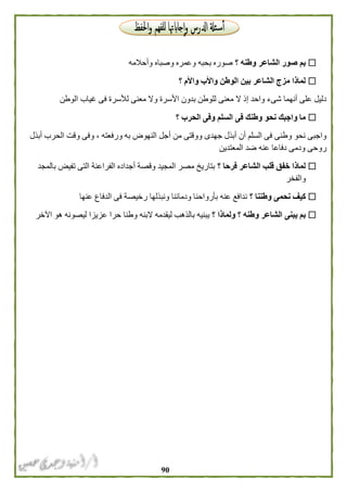 91
‫؟‬ ‫وطنه‬ ‫الشاعر‬ ‫صور‬ ‫بم‬‫وأحالمه‬ ‫وصباه‬ ‫وعمره‬ ‫بحبه‬ ‫صوره‬
‫؟‬ ‫واألم‬ ‫واألب‬ ‫الوطن‬ ‫بين‬ ‫الشاعر‬ ‫مزج‬ ‫لماذا‬
‫الو‬ ‫غياب‬ ‫فى‬ ‫لألسرة‬ ‫معنى‬ ‫وال‬ ‫األسرة‬ ‫بدون‬ ‫للوطن‬ ‫معنى‬ ‫ال‬ ‫إذ‬ ‫واحد‬ ‫شىء‬ ‫أنهما‬ ‫على‬ ‫دليل‬‫طن‬
‫؟‬ ‫الحرب‬ ‫وفى‬ ‫السلم‬ ‫فى‬ ‫وطنك‬ ‫نحو‬ ‫واجبك‬ ‫ما‬
‫أبذل‬ ‫الحرب‬ ‫وقت‬ ‫وفى‬ ، ‫ورفعته‬ ‫به‬ ‫النهوض‬ ‫أجل‬ ‫من‬ ‫ووقتى‬ ‫جهدى‬ ‫أبذل‬ ‫أن‬ ‫السلم‬ ‫فى‬ ‫وطنى‬ ‫نحو‬ ‫واجبى‬
‫المعتدين‬ ‫ضد‬ ‫عنه‬ ‫دفاعا‬ ‫ودمى‬ ‫روحى‬
‫؟‬ ‫فرحا‬ ‫الشاعر‬ ‫قلب‬ ‫خفق‬ ‫لماذا‬‫بالمجد‬ ‫تفيض‬ ‫التى‬ ‫الفراعنة‬ ‫أجداده‬ ‫وقصة‬ ‫المجيد‬ ‫مصر‬ ‫بتاريخ‬
‫والفخر‬
‫؟‬ ‫وطننا‬ ‫نحمى‬ ‫كيف‬‫عنها‬ ‫الدفاع‬ ‫فى‬ ‫رخيصة‬ ‫ونبذلها‬ ‫ودمائنا‬ ‫بأرواحنا‬ ‫عنه‬ ‫ندافع‬
‫؟‬ ‫ولماذا‬ ‫؟‬ ‫وطنه‬ ‫الشاعر‬ ‫يبنى‬ ‫بم‬‫اآلخر‬ ‫هو‬ ‫ليصونه‬ ‫عزيزا‬ ‫حرا‬ ‫وطنا‬ ‫البنه‬ ‫ليقدمه‬ ‫بالذهب‬ ‫يبنيه‬
 