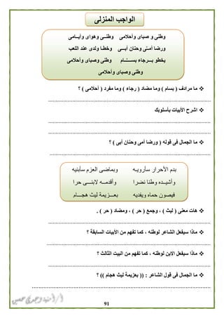 90
‫مرادف‬ ‫ما‬(‫بسام‬)‫مضاد‬ ‫وما‬(‫رجاء‬)‫مفرد‬ ‫وما‬(‫أحالمى‬)‫؟‬
............................................................................................................
‫بأسلوبك‬ ‫األبيات‬ ‫اشرح‬
............................................................................................................
............................................................................................................
‫قوله‬ ‫فى‬ ‫الجمال‬ ‫ما‬(‫أبى‬ ‫وحنان‬ ‫أمى‬ ‫ورضا‬)‫؟‬
...........................................................................................................
‫معنى‬ ‫هات‬(‫ليث‬)‫وج‬ ،‫مع‬(‫حر‬)‫ومضاد‬ ،(‫حر‬. )
............................................................................................................
‫؟‬ ‫السابقة‬ ‫األبيات‬ ‫من‬ ‫تفهم‬ ‫كما‬ ، ‫لوطنه‬ ‫الشاعر‬ ‫سيفعل‬ ‫ماذا‬
.............................................................................................................
‫؟‬ ‫الثالث‬ ‫البيت‬ ‫من‬ ‫تفهم‬ ‫كما‬ ، ‫لوطنه‬ ‫االبن‬ ‫سيفعل‬ ‫ماذا‬
............................................................................................................
‫الشاعر‬ ‫قول‬ ‫فى‬ ‫الجمال‬ ‫ما‬(( :‫هجام‬ ‫ليث‬ ‫بعزيمة‬))‫؟‬
...........................................................................................................
‫وأيــامى‬ ‫وهواى‬ ‫وطنــى‬ ‫وأحالمى‬ ‫صباى‬ ‫و‬ ‫وطنى‬
‫اللعب‬ ‫عند‬ ‫ولدى‬ ‫وخطـا‬ ‫أبـــى‬ ‫وحنان‬ ‫ى‬ِّ‫ـ‬‫أمـ‬ ‫ورضا‬
‫وأحالمى‬ ‫وصباى‬ ‫وطنى‬ ‫ــام‬َّ‫ـ‬‫بســـ‬ ‫بـــرجاء‬ ‫يخطو‬
‫وأحالمى‬ ‫وصباى‬ ‫وطنى‬
‫وبم‬ ‫سأرويـه‬ ‫األحرار‬ ‫بدم‬‫سأبنيه‬ ‫العزم‬ ‫اضى‬
‫حرا‬ ‫البنـــى‬ ‫وأقدمــه‬ ‫نضرا‬ ‫وطنا‬ ‫وأشيــده‬
‫هجـــام‬ ‫ليث‬ ‫بعـــزيمة‬ ‫ويفديه‬ ‫حماه‬ ‫فيصون‬
‫المنزلى‬ ‫الواجب‬
 