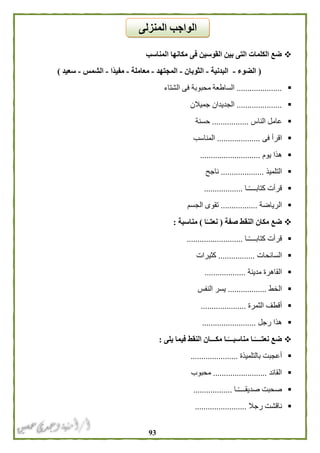 93
‫المناسب‬ ‫مكانها‬ ‫فى‬ ‫القوسين‬ ‫بين‬ ‫التى‬ ‫الكلمات‬ ‫ضع‬
(‫الضوء‬-‫البدنية‬-‫الثوبان‬-‫المجتهد‬-‫معاملة‬-‫ًا‬‫د‬‫مفي‬-‫الشمس‬-‫سعيد‬)
.....................‫الشتاء‬ ‫فى‬ ‫محبوبة‬ ‫الساطعة‬
.....................‫جميالن‬ ‫الجديدان‬
‫الناس‬ ‫عامل‬.................‫حسنة‬
‫فى‬ ‫اقرأ‬....................‫المناسب‬
‫يوم‬ ‫هذا‬............................
‫التلميذ‬....................‫ناجح‬
‫ـا‬ً‫ـ‬‫كتابـــ‬ ‫قرأت‬..................
‫الرياضة‬.................‫الجسم‬ ‫تقوى‬
‫صفة‬ ‫النقط‬ ‫مكان‬ ‫ضع‬(‫ا‬ً‫نعتــ‬)‫مناسبة‬:
‫ـا‬ً‫ـ‬‫كتابـــ‬ ‫قرأت‬..........................
‫السائحات‬.................‫كثيرات‬
‫مدينة‬ ‫القاهرة‬...................
‫الخط‬..................‫النفس‬ ‫يسر‬
‫الثمرة‬ ‫أقطف‬.....................
‫هذ‬‫رجل‬ ‫ا‬.........................
‫يلى‬ ‫فيما‬ ‫النقط‬ ‫مكـــان‬ ‫ـا‬ً‫مناسبـــ‬ ‫ـا‬ً‫نعتــــ‬ ‫ضع‬:
‫بالتلميذ‬ ‫أعجبت‬‫ة‬......................
‫القائد‬.........................‫محبوب‬
‫ـا‬ً‫ـ‬‫صديقـــ‬ ‫صحبت‬..................
‫رجال‬ ‫ناقشت‬........................
‫المنزلى‬ ‫الواجب‬
 