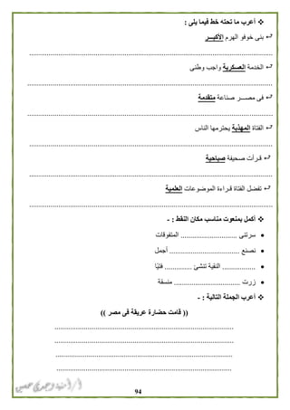 94
‫يلى‬ ‫فيما‬ ‫خط‬ ‫تحته‬ ‫ما‬ ‫أعرب‬:
‫الهرم‬ ‫خوفو‬ ‫بنى‬‫األكبـــر‬
.............................................................................................................................
‫الخدمة‬‫العسكرية‬‫وطنى‬ ‫واجب‬
..............................................................................................................................
‫صناعة‬ ‫مصـــر‬ ‫فى‬‫متقدمة‬
..............................................................................................................................
‫الفتاة‬‫المهذبة‬‫الناس‬ ‫يحترمها‬
.............................................................................................................................
‫صحيفة‬ ‫قـرأت‬‫صباحية‬
.............................................................................................................................
‫الموضوعات‬ ‫قـراءة‬ ‫الفتاة‬ ‫تفضل‬‫العلمية‬
.............................................................................................................................
‫النقط‬ ‫مكان‬ ‫مناسب‬ ‫بمنعوت‬ ‫أكمل‬:-
‫سرتنى‬.............................‫المتفوقات‬
‫نصنع‬....................................‫أجمل‬
.................‫تنشئ‬ ‫النقية‬..............‫ًا‬‫ي‬‫فت‬
‫زرت‬..................................‫منسقة‬
‫التالية‬ ‫الجملة‬ ‫أعرب‬:-
((‫مصر‬ ‫فى‬ ‫عريقة‬ ‫حضارة‬ ‫قامت‬))
............................................................................................
............................................................................................
...........................................................................................
..........................................................................................
 